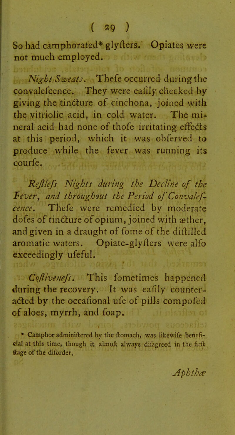 So had camphorated* glyfters. Opiates were not much employed. Night Sweats. Thefe occurred during the convalefcence. They were eafily checked by giving the tin(5lure of cinchona, joined with the vitriohc acid, in cold water. The mi- neral acid had none of thofe irritating efFedts at this period, which it was obferved to produce while the fever was running its courfe. Refllefs Nights during the Decline of the Tevery and throughout the Period of Convalef- cence, Thefe were remedied by moderate dofes of tindture of opium, joined with aether, and given in a draught of fome of the diftilled aromatic waters. Opiate-glyfters were alfo exceedingly ufeful. Coflivenefs. This fometimes happened during the recovery. It was eafily counter- adled by the occafional ufe of pills compofed of aloes, myrrh, and foap. * Camphor admlniftered by the ftomach, was likewife benefi- cial at this time, though it almoft always difagreed in the firll ftage of the diforder. Aphthco