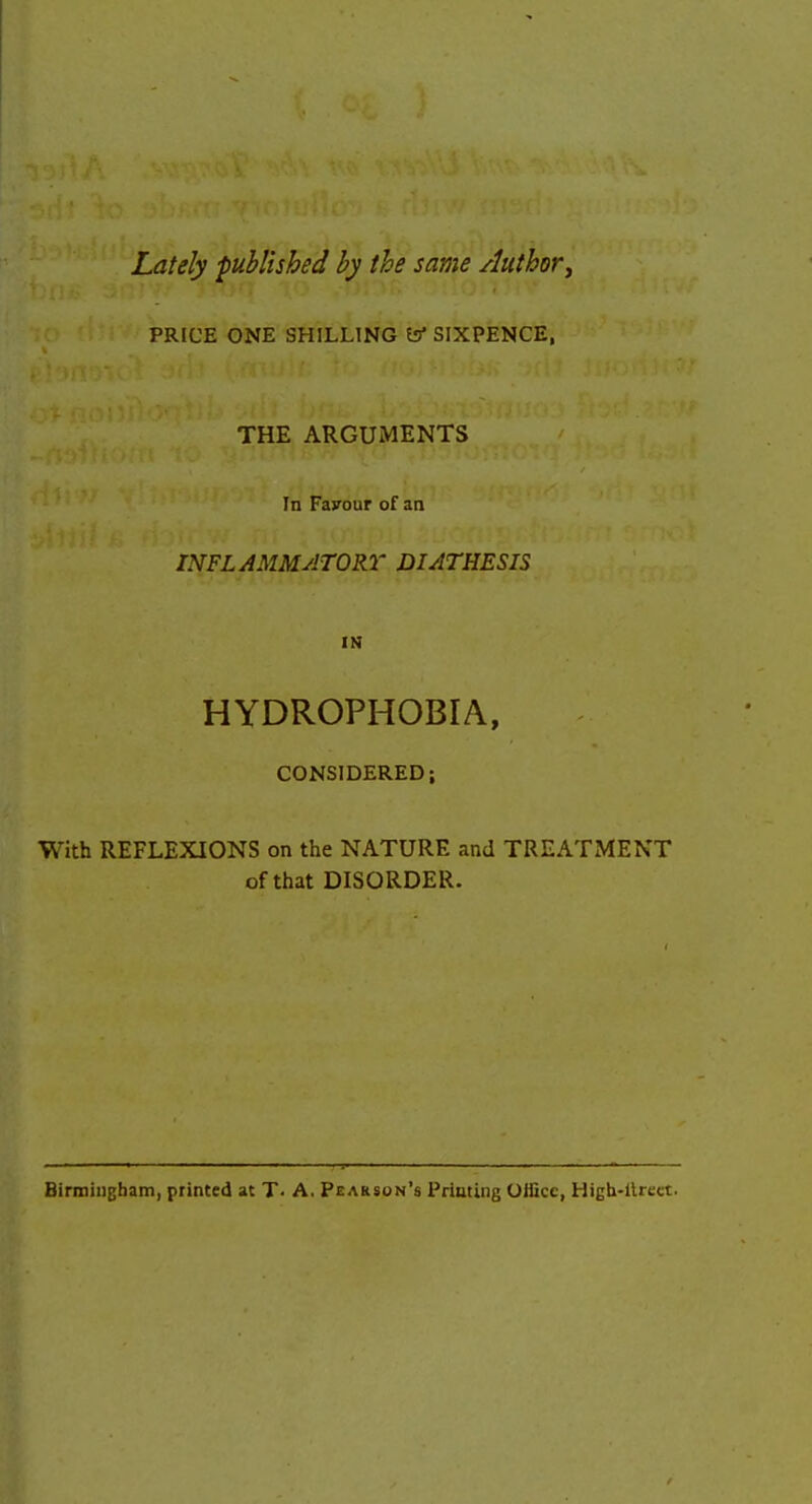 Lately ■published by the same Authory PRICE ONE SHILLING SIXPENCE, THE ARGUMENTS In Favour of an INFLAMMATORY DIATHESIS IN HYDROPHOBIA, CONSIDERED; With REFLEXIONS on the NATURE and TREATMENT of that DISORDER. BirmiiiBham, printed at T> A. Pearson's Priming Office, High-llrect.
