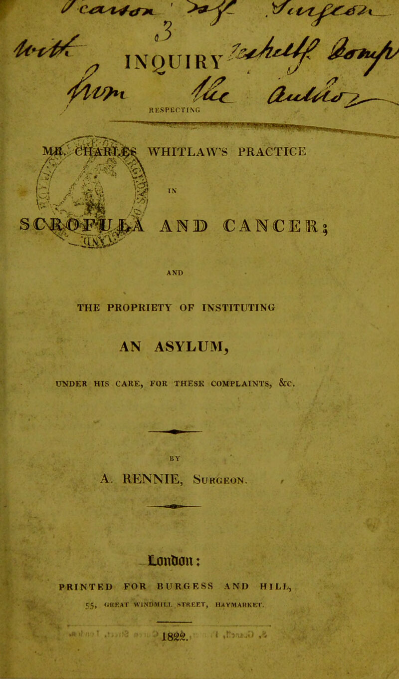 ^^^^ INQUIRY 4^ RESPECTING IV^i eifAi{J;3fi€ WHITLAWVS PRACTICE AND THE PROPRIETY OF INSTITUTING AN ASYLUM, UNDER HIS CARE, FOR THESE COMPLAINTS, &C. BY A. RENNIE, Surgeon. ILontiou: PRINTKD FOR BURGESS AND HILL, 55, r;KF.AT WINDMILI. STREET, HAYMAUKET.