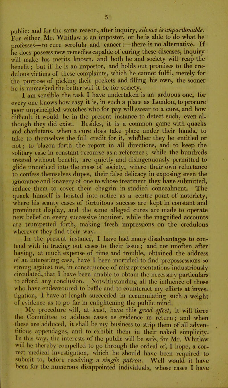 public; and for the same reason, after inquiry, silence is unpardonable. For either Mr. Whitlaw is an impostor, or he is able to do what he professes—to cure scrofula and cancer:—there is no alternative. If he does possess new remedies capable of curing these diseases, inquiry will make his merits known, and both he and society will reap the benefit; but if he is an impostor, and holds out promises to the cre- dulous victims of these complaints, which he cannot fulfil, merely for the purpose of picking- their pockets and filling his own, the sooner he is unmasked the better will it be for society. I am sensible the task I have undertaken is an arduous one, for every one knows how easy it is, in such a place as London, to procure poor unprincipled wretches who for pay will swear to a cure, and how difficult it would be in the present instance to detect such, even al- though they did exist. Besides, it is a common game with quacks and charlatans, when a cure does take place under their hands, to take to themselves the full credit for it, Avh^her they be entitled or not; to blazon forth the report in all directions, and to keep the solitary case in constant recourse as a reference; while the hundreds treated without benefit, are quietly and disingenuously permitted to glide unnoticed into the mass of society, where their own reluctance to confess themselves dupes, their false delicacy in exposing even the ignorance and knavery of one to whose treatment they have submitted, induce them to cover their chagrin in studied concealment. The quack himself is hoisted into notice as a centre point of notoriety, where his scanty cases of fortuitous success are kept in constant and prominent display, and the same alleged cures are made to operate new belief on every successive inquirer, while the magnified accounts are trumpetted forth, making fresh impressions on the credulous wherever they find their way. In the present instance, I have had many disadvantages to con- tend with in tracing out cases to their issue; and not unoften after having, at much expense of time and trouble, obtained the address of an interesting case, have I been mortified to find prepossessions t^o strong against me, in consecjucnce of misrepresentations industriously circulated, that I have been unable to obtain the necessary particulars to afford any conclusion. Notwithstanding all the influence of those who have endeavoured to baffle and to counteract my efforts at inves- tigation, 1 have at length succeeded in accumulating such a weight of evidence as to go far in enlightening the public mind. My procedure will, at least, have this good effect, it will force the Conmiittee to adduce cases as evidence in return; and when these are adduced, it shall be my business to strip them of all adven- titious a])pcndages, and to exhibit them in their naked simplicity. In 11)15 way, llic interests of the public will be safe, for Mr. Whitlaw will l)e thereby compelled to go through the ordeal of, I hope, a cor- rect medical investigation, which he should have been required to submit to, before receiving a single patron. Well would it have been for the numerous disappointed individuals, whose cases I have