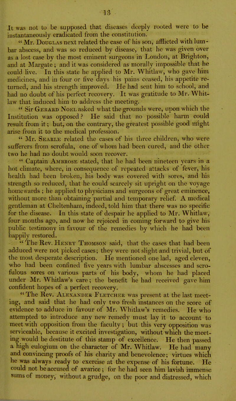 Ii3 It was not to be supposed that diseases deeply rooted were to be instantaneously eradicated from the constitution.  Mr. Douglas next related the case of his son, afflicted with lum- bar abscess, and was so reduced by disease, that he was given over as a lost case by the most eminent surgeons in London, at Brighton, and at Margate; and it was considered as morally impossible that he could Uve. In this state he applied to Mr. Whitlaw, who gave him medicines, and in four or five days his pains ceased, his appetite re- turned, and his strength improved. He had sent him to school, and had no doubt of his perfect recovery. It was gratitude to Mr. Whit- law that induced him to address the meeting.  Sir Gerard Nokl asked what the grounds were, upon which the Institution was opposed.'' He said that no possible harm could result from it; but, on the contrary, the greatest possible good might arise from it to the medical profession.  Mr. Searle related the cases of his tlirce children, who were sufferers from scrofula, one of whom had been cured, and the other two he had no doubt would soon recover.  Captain Amrrose stated, that he had been nineteen years in a hot climate, where, in consequence of repeated attacks of fever, his health had been broken, his body was covered with sores, and his strength so reduced, that he could scarcely sit upright on the voyage homewards ; he applied to physicians and surgeons of great eminence, without more than obtaining partial and temporary relief. A medical gentleman at Cheltenham, indeed, told him that there was no specific for the disease. In this state of despair he applied to Mr. Whitlaw, four months ago, and now he rejoiced in coming forward to give his public testimony in favour of the remedies by which he had been happily restored.  The Rev. Henry Thomson said, that the cases that had been adduced were not picked cases; they Avere not slight and trivial, but of the most desperate description. He mentioned one lad, aged eleven, who had been confined five years with lumbar abscesses and scro- fulous sores on various parts of his body, whom he had placed under Mr. Whitlaw's care; the benefit he had received gave him confident hopes of a perfect recovery.  The Rev. Alexander Fletcher was present at the last meet- ing, and said that he had only two fresh instances on the score of evidence to adduce in favour of Mr. Whitlaw's remedies. He who attempted to introduce any new remedy must lay it to account to meet with opposition from the faculty; but this very opposition Avas serviceable, because it excited investigation, without which the meet- ing would be destitute of this stamp of excellence. He then passed a high eulogium on the character of Mr. Whitlaw. He had many and convincing proofs of his charity and benevolence; virtues which he was always ready to exercise at the expense of his fortune. He could not be accused of avarice; (or he had seen him lavish immense sums of money, without a grudge, on the poor and distressed, which