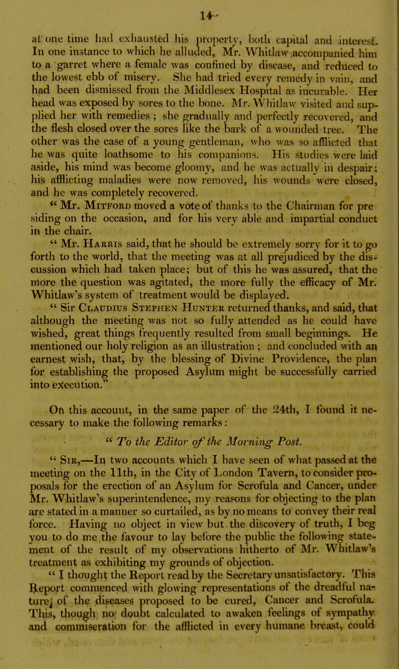 14- at one time liatl exhausted his j)i'{)perty, both capital and interesf. In one instance to which he alluded, Mr. Whitlaw accompanied him to a garret where a female was confined by disease, and reduced to the lowest ebb of misery. She had tried every remedy in vain, and had been dismissed from the Middlesex Hospital as incurable. Her head was exposed by sores to the bone. Mr. Whitlaw visited and sup- plied her with remedies ; she gradually and perfectly recovered, and the flesh closed over the sores like the bark of a wounded tree. The other was the case of a young gentleman, who was so afflicted that he was quite loathsome to his companions. His studies were laid aside, his mind was become gloomy, and he was actually in despair; his afflicting maladies were now removed, his wounds were closed, and he was completely recovered. Mr. MiTFORD moved a vote of thanks to the Chairman for pre siding on the occasion, and for his very able and impartial conduct in the chmr.  Mr. Harris said, that he should be extremely sorry for it to go forth to the world, that the meeting was at all prejudiced by the dis- cussion which had taken place; but of this he was assured, that the more the question was agitated, the more fully the efficacy of Mr. Whitlaw's system of treatment would be displayed.  Sir Claudius Stephen Hunter returned thanks, and said, that although the meeting was not so fully attended as he could have wished, great things frequently resulted from small beginnings. He mentioned our holy religion as an illustration ; and concluded with an earnest wish, that, by the blessing of Divine Providence, the plan for establishing the proposed Asylum might be successfully carried into e:fecution. Oft this account, in the same paper of tlie 24th, I found it ne- cessary to make the following remarks: ** To the Editor of the Morning Post.  Sir,—In two accounts which I have seen of what passed at the meeting on the 11th, in the City of London Tavern, to consider pro- posals for the erection of an Asylum for Scrofula and Cancer, under Mr. Whitlaw's superintendence, my reasons for objecting to the plan are stated in a manner so curtailed, as by no means to convey their real force. Having no object in view but the discovery of truth, I beg you to do me the favour to lay before the public the following state- ment of the result of my observations hitherto of Mr. Whitlaw's treatment as exhibiting my grounds of objection.  I thought the Report read by the Secretary unsatisfactory. This Report commenced with glowing representations of the dreadful na- turej of the diseases proposed to be cured, Cancer and Scrofula. This, though no: doubt calculated to awaken feelings of sympathy and commiseration for the afflicted in every humane breast, could