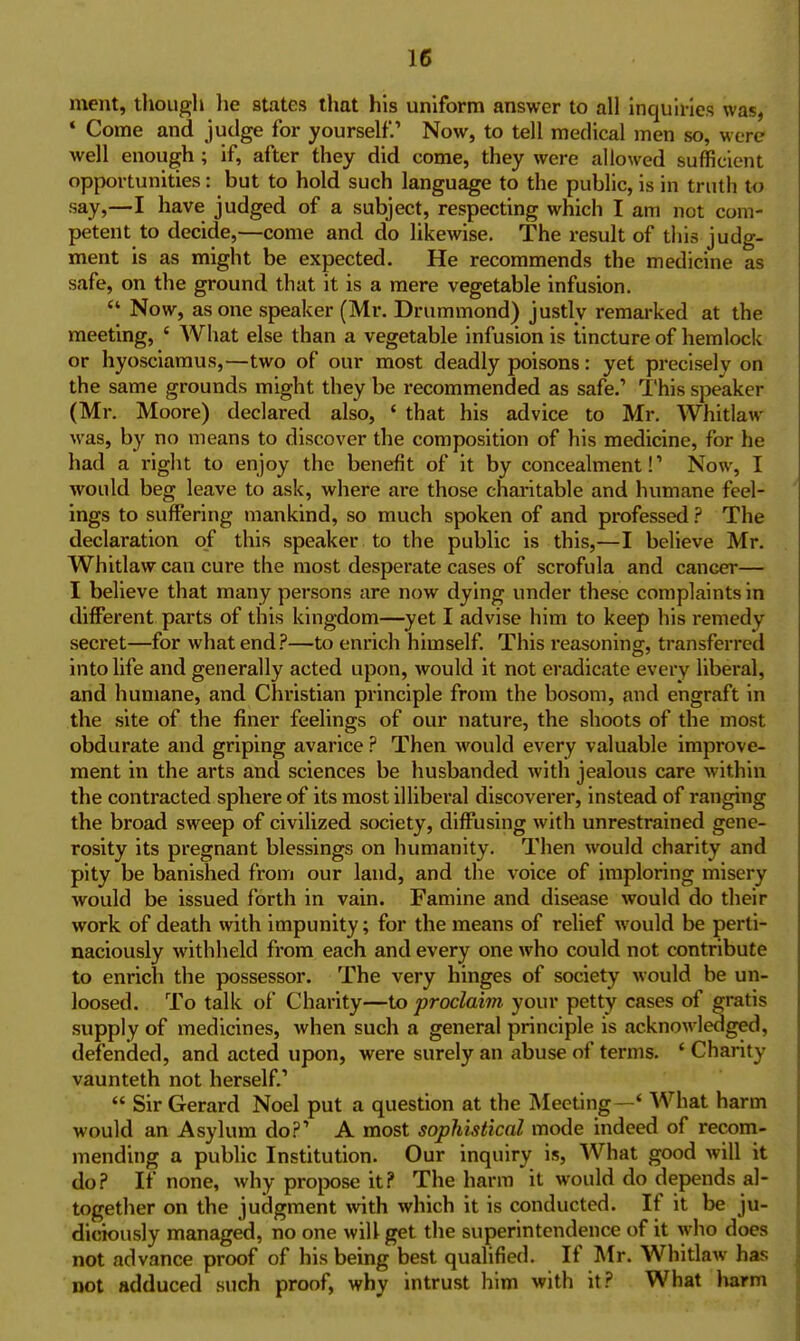 ment, tliough lie states that his uniform answer to all inquiries was, ' Come and judge for yourself.' Now, to tell medical men so, were well enough ; if, after they did come, they were allowed sufficient opportunities: but to hold such language to the public, is in truth t<J say,—I have judged of a subject, respecting which I am not com- petent to decide,—come and do likewise. The result of this judg- ment is as might be expected. He recommends the medicine as safe, on the ground that it is a mere vegetable infusion.  Now, as one speaker (Mr. Drummond) justly remarked at the meeting, ' AVhat else than a vegetable infusion is tincture of hemlock or hyosciamus,—two of our most deadly poisons: yet precisely on the same grounds might they be recommended as safe.' This speaker (Mr. Moore) declared also, ' that his advice to Mr. AVhitlaw was, by no means to discover the composition of his medicine, for he had a right to enjoy the benefit of it by concealment!' Now, I would beg leave to ask, where are those charitable and humane feel- ings to suffering mankind, so much spoken of and professed ? The declaration of this speaker to the public is this,—I believe Mr. Whitlaw can cure the most desperate cases of scrofula and cancer— I believe that many persons are now dying under these complaints in different parts of this kingdom—yet I advise him to keep his i-emedy secret—for what end?—to enrich himself. This reasoning, transferred into life and generally acted upon, would it not eradicate every liberal, and humane, and Christian principle from the bosom, and engraft in the site of the finer feelings of our nature, the shoots of the most obdurate and griping avarice ? Then would every valuable improve- ment in the arts and sciences be husbanded with jealous care within the contracted sphere of its most illiberal discoverer, instead of ranging the broad sweep of civilized society, diffusing with unrestrained gene- rosity its pregnant blessings on humanity. Then would charity and pity be banished from our land, and the voice of imploring misery would be issued forth in vain. Famine and disease would do their work of death with impunity; for the means of relief would be perti- naciously withheld from each and every one who could not contribute to enrich the possessor. The very hinges of society would be un- loosed. To talk of Charity—to proclaim your petty cases of gratis supply of medicines, when such a general principle is acknowledged, defended, and acted upon, were surely an abuse of terms. ' Charity vaunteth not herself.'  Sir Gerard Noel put a question at the Meeting—' What harm would an Asylum do?' A most sophistical mode indeed of recom- mending a public Institution. Our inquiry is. What good will it do? If none, why propose it? The harm it would do depends al- together on the judgment >vith which it is conducted. If it be ju- diciously managed, no one will get the superintendence of it who does not advance proof of his being best qualified. If Mr. Whitlaw has not adduced such proof, why intrust him with it? What harm