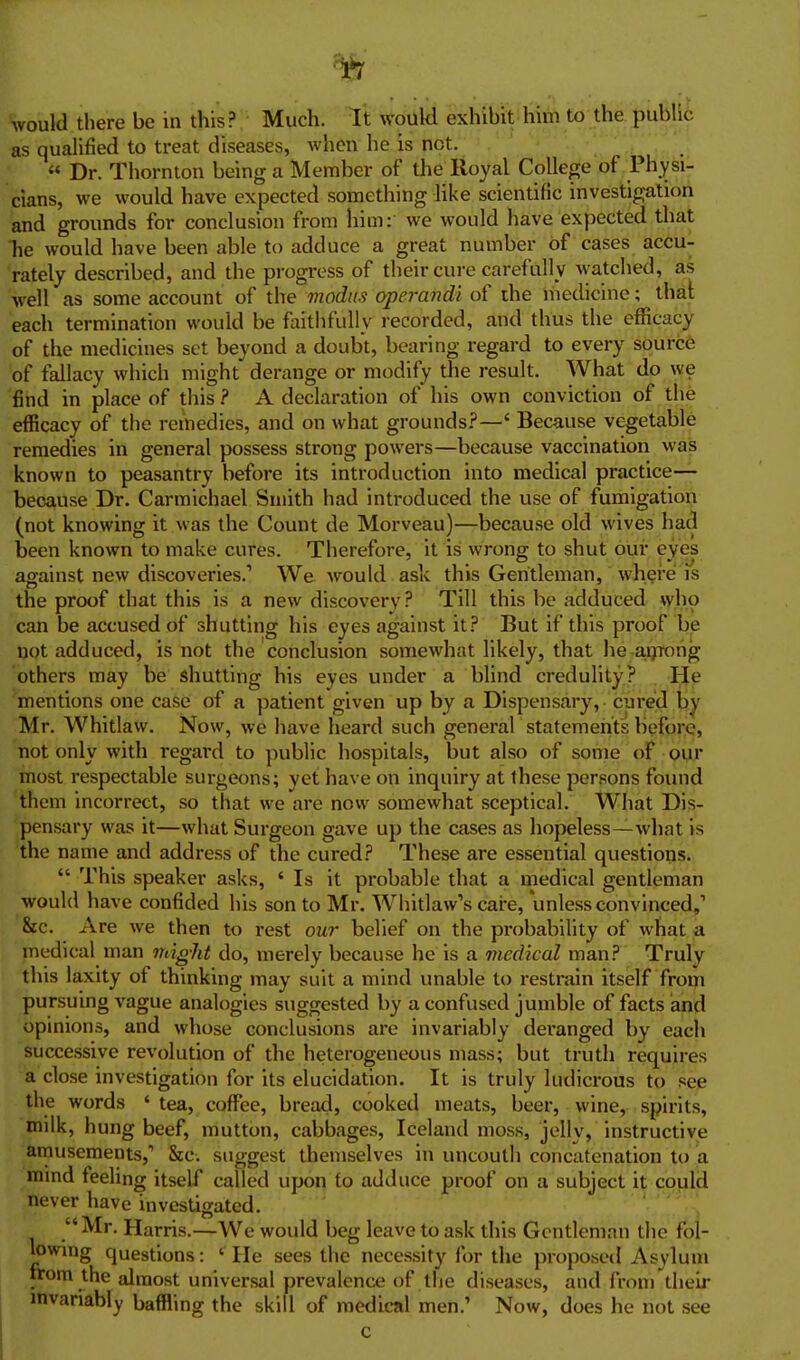 Vould there be in this? Much. It would exhibit him to the public as qualified to treat diseases, when he is not. « Dr. Thornton being a Member of the Royal College of Physi- cians, we would have expected something like scientific investigation and grounds for conclusion from him: we would have expected that Tie would have been able to adduce a great number of cases accu- rately described, and the progress of their cure carefully watched, as well as some account of the modus operandi of the medicine; that each termination would be faithfully recorded, and thus the efficacy of the medicines set beyond a doubt, bearing regard to every source of fallacy which might derange or modify the result. What do we find in place of this ? A declaration of his own conviction of the efficacy of the remedies, and on what grounds?—' Because vegetable remedies in general possess strong powers—because vaccination was known to peasantry before its introduction into medical practice— because Dr. Carmichael Smith had introduced the use of fumigation (not knowing it was the Count de Morveau)—because old wives had been known to make cures. Therefore, it is wrong to shut our eyes against new discoveries.' We would ask this Gentleman, where is the proof that this is a new discovery ? Till this be adduced who can be accused of shutting his eyes against it? But if this proof be not adduced, is not the conclusion somewhat likely, that he a.ijTong others may be shutting his eyes under a blind credulity? He mentions one case of a patient given up by a Dispensary, cured by Mr. WhitlaW. Now, we have heard such general statements before, not only with regard to public hospitals, but also of some of our most respectable surgeons; yet have on inquiry at these persons found them incorrect, so that we are now somewhat sceptical. What Dis- pensary was it—what Surgeon gave up the cases as hopeless—what is the name and address of the cured? These are essential questions.  This speaker asks, ' Is it probable that a medical gentleman would have confided his son to Mr. Whitlaw's cai-e, unless convinced/ &c. Are we then to rest our belief on the probability of what a medical man might do, merely because he is a medical man? Truly this laxity of thinking may suit a mind unable to restrain itself from pursuing vague analogies suggested by a confused jumble of facts and opinions, and whose conclusions are invariably deranged by each successive revolution of the heterogeneous mass; but truth requires a close investigation for its elucidation. It is truly ludicrous to see the words ' tea, coffi^e, bread, cooked meats, beer, wine, spirits, milk, hung beef, mutton, cabbages, Iceland moss, jolly, instructive amusements,' &c. suggest themselves in uncouth concatenation to a mind feeling itself called upon to adduce proof on a subject it could never have investigated. Mr. Harris.—We would beg leave to ask this Gentleman the fol- lowing questions: ' He sees tlie necessity for the proposed Asylum trom the almost universal prevalence of the diseases, and from their mvariably baffling the skill of medical men.' Now, does he not see c