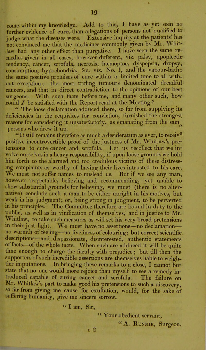 come within my knowledge. Add to this, I have as yet seen no further evidence of cures than allegations of persons not qualified to judge what the diseases were. Extensive inquiry at the patients' has not convinced me that the medicines commonly given by Mr. Whit- law had any other effect than purgative. I have seen the same re- medies given in all cases, however different, viz. palsy, apoplectic tendency, cancer, scrofula, necrosis, haemoptoe, dyspepsia, dropsy, consumption, hypochondria, &c. viz. No. 1, and the vapour-bath; the same positive promises of cure within a Hmited time to all with- out exception; the most trifling tumours denominated dreadful cancers, and that in direct contradiction to the opinions of our best surgeons. With such facts before me, and many other such, how could / be satisfied with the Report read at the Meeting ?  The loose declamation adduced there, so far from supplying its deficiencies in the requisites for conviction, furnished the strongest reasons for considering it unsatisfactofy, as emanating from the sam persons who drew it up. It still remains therefore as much a desideratum as ever, to receiv^ positive incontrovertible proof of the justness of Mr. Whitlaw's pre- tensions to cure cancer and scrofula. Let us recollect that we in- volve ourselves in a heavy responsibility, if upon loose grounds we hold him forth to the alarmed and too credulous victims of these distress- ing complaints as worthy of having their lives intrusted to his care. We must not suffer names to mislead us. But if we see any man, however respectable, believing and recommending, yet unable to show substantial grounds for believing, we must (there is no alter- native) conclude such a man to be either upright in his motives, but weak in his judgment; or, being strong in judgment, to be perverted in his principles. The Committee therefore are bound in duty to the public, as well as in vindication of themselves, and in justice to Mr. Whitlaw, to take such measures as will set his very broad pretensions m their just light. We must have no assertions—no declamation— no warrnth of feeling—no liveliness of colouring; but correct scientific descriptions—and dispassionate, disinterested, authentic statements of facts—of the whole facts. When such are adduced it will be quite time enough to charge the faculty with prejudice; but till then the supporters of such incredible assertions are themselves liable to weigh- tier imputations. In bringing these remarks to a close, I cannot but state that no one would more rejoice than myself to see a remedy in- troduced capable of curing cancer and scrofula. The failure on Mr. Whitlaw's part to make good his pretensions to such a discovery, so far from giving me cause for exultation, would, for the sake of suffering humanity, give me sincere sorrow.  I am. Sir,  Your obedient servant, A. Rennie, Surgeon. c 2