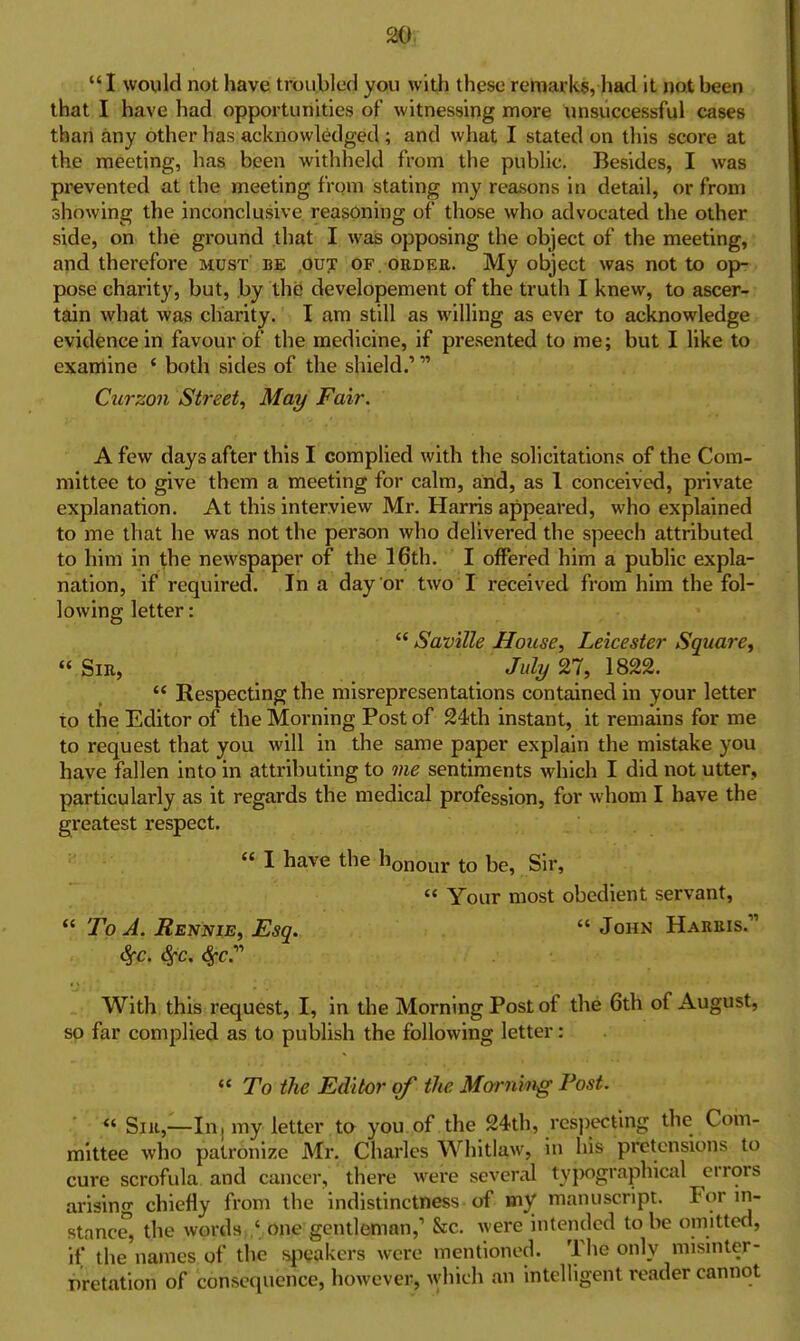  I would not have troubled you with these remarks, had it not been that I have had opportunities of witnessing more xmsuccessful cases than any other has acknowledged; and what I stated on tliis score at the meeting, has been withheld from the public. Besides, I was prevented at the meeting from stating my reasons in detail, or from showing the inconclusive reasoning of those who advocated the other side, on the ground that I was opposing the object of the meeting, and therefore must be out of .ordee. My object was not to op- pose charity, but, by the developement of the truth I knew, to ascer- tain what was charity. I am still as willing as ever to acknowledge evidence in favour of the medicine, if presented to me; but I like to examine ' both sides of the shield.' Curzon Street^ May Fair. A few days after this I complied with the solicitations of the Com- mittee to give them a meeting for calm, and, as 1 conceived, private explanation. At this interview Mr. Harris appeared, who explained to me that he was not the person who delivered the speech attributed to him in the newspaper of the 16th. I offered him a public expla- nation, if required. In a day or two I received from him the fol- lowing letter:  Saville House^ Leicester Square^  Sir, July 27, 1822.  Respecting the misrepresentations contained in your letter to the Editor of the Morning Post of 24th instant, it remains for me to request that you will in the same paper explain the mistake you have fallen into in attributing to me sentiments which I did not utter, particularly as it regards the medical profession, for whom I have the greatest respect. « I have the honour to be. Sir,  Your most obedient servant,  To A. Rennie, Esq.  John Hareis. With this request, I, in the Morning Post of the 6th of August, so far complied as to publish the following letter:  To the Editor of the Monmig Post. ■ « Sill,—In; my letter to you of the 24th, respecting the Com- mittee who patronize Mr. Charles Whitlaw, in his pretensions to cure scrofula and cancer, there were several ty})ograpliical errors arising chiefly from the indistinctness of my manuscript. For in- stance, the words ' one gentleman,' &c. were intended to be omitted, if the names of the f^icakcrs were mentioned. The only misinter- pretation of consequence, however, which an intelligent reader cannot