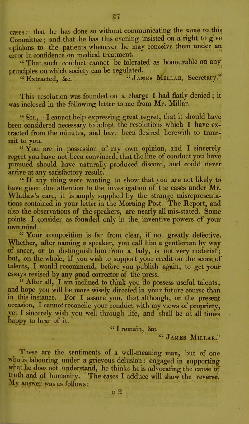 cases: that he has done so without communicating the same to thi^ Committee; and that he has this evening insisted on a right to give opinions to the patients whenever he may conceive them under an error in confidence on medical treatment.  That such conduct cannot be tolerated as honourable on any principles on which society can be regulated. Extracted, &c. James Millar, Secretary. This resolution was founded on a charge I had flatly denied; it was inclosed in the following letter to me from Mr. Millar,  Sill,—I cannot help expressing great regret, that it should have been considered necessary to adopt the resolutions which I have ex- tracted from the minutes, and have been desired herewith to trans- mit to you. You are in possession of my own opinion, and I sincerely regret you have not been convinced, that the line of conduct you have pursued should have naturally produced discord, and could never arrive at any satisfactory result.  If any thing were wanting to show that you are not likely to have given due attention to the investigation of the cases under Mr, Whitlaw's care, it is amply supplied by the strange misrepresenta- tions contained in your letter in Uie Morning Post, The Report, and also the observations of the speakers, are nearly all mis-stated. Some points I consider as founded only in the inventive powers of your own mind.  Your composition is far from clear, if not greatly defective. Whether, after naming a speaker, you call him a gentleman by way of sneer, or to distinguish him from a lady, is not very material; but, on the whole, if you wish to support your credit on the score of talents, I would recommend, before you publish again, to get your essays revised by any good corrector of the press.  After all, I am inclined to think you do possess useful talents; and hoj>e you will be more wisely du-ected in your future course than in this instance. For I assure you, that although, on the present occasion, I cannot reconcile your conduct with my views of propriety, et I sincerely wish you well through life, and shall be at all times appy to hear of it.  I remain, 8ic.  James Millar. These are the sentiments of a well-meaning man, but of one who is labouring under a grievous delusion : engaged in supporting what he does not understand, he thinks he is advocating the cause of truth and of humanity. The cases I adduce will show the reverse. My answer was as follows: D 2