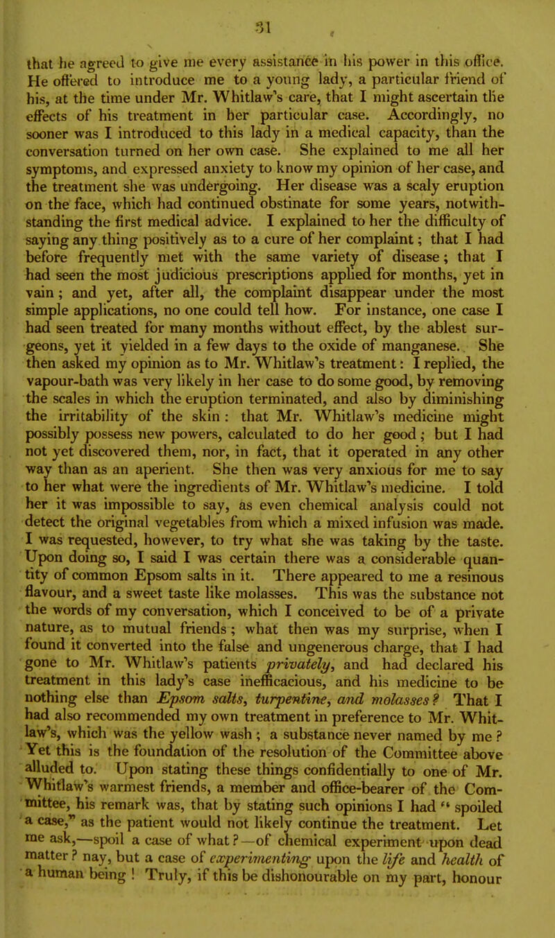 He ofttH-ed to introduce me to a young lady, a particular friend of his, at the time under Mr. Whitlaw's carie, that I might ascertain the effects of his treatment in her particular case. Accordingly, no sooner was I introduced to this lady in a medical capacity, than the conversation turned on her own case. She explained to me all her symptoms, and expressed anxiety to know my opinion of her case, and the treatment she was undergoing. Her disease was a scaly eruption on the face, which had continued obstinate for some years, notwith- standing the first medical advice. I explained to her the difficulty of saying any thing positively as to a cure of her complaint; that I had before frequently met with the same variety of disease; that I had seen the most judicious prescriptions apphed for months, yet in vain; and yet, after all, the complaint disappear under the most simple applications, no one could tell how. For instance, one case I had seen treated for many months without effect, by the ablest sur- geons, yet it yielded in a few days to the oxide of manganese.. She then asked my opinion as to Mr. Whitlaw's treatment: I replied, the vapour-bath was very likely in her case to do some good, by removing the scales in which the eruption terminated, and also by diminishing the irritability of the skin : that Mr. Whitlaw's medicine might possibly possess new powers, calculated to do her good; but I had not yet discovered them, nor, in fact, that it operated in any other way than as an aperient. She then was very anxious for me to say to her what were the ingredients of Mr. Whitlaw's medicine. I told her it was impossible to say, as even chemical analysis could not detect the original vegetables from which a mixed infusion was made. I was requested, however, to try what she was taking by the taste. Upon doing so, I said I was certain there was a considerable quan- tity of common Epsom salts in it. There appeared to me a resinous flavour, and a sweet taste like molasses. This was the substance not the words of my conversation, which I conceived to be of a private nature, as to mutual friends; what then was my surprise, when I found it converted into the false and ungenerous charge, that I had gone to Mr. Whitlaw's patients privately, and had declared his treatment in this lady's case inefficacious, and his medicine to be nothing else than Epsom salts, turpentine, and molasses ? That I had also recommended my own treatment in preference to Mr. Whit- law's, which was the yellow wash ; a substance never named by me ? Yet this is the foundation of the resolution of the Committee above alluded to. Upon stating these things confidentially to one of Mr. WhitlaW's warmest friends, a member and office-bearer of the Com- mittee, his remark was, that by stating such opinions I had  spoiled a case, as the patient would not likely continue the treatment. Let me ask,—spoil a case of what?—of chemical experiment upon dead matter ? nay, but a case of experi7nenting upon the life and health of a human being ! Truly, if this be dishonourable on my part, honour