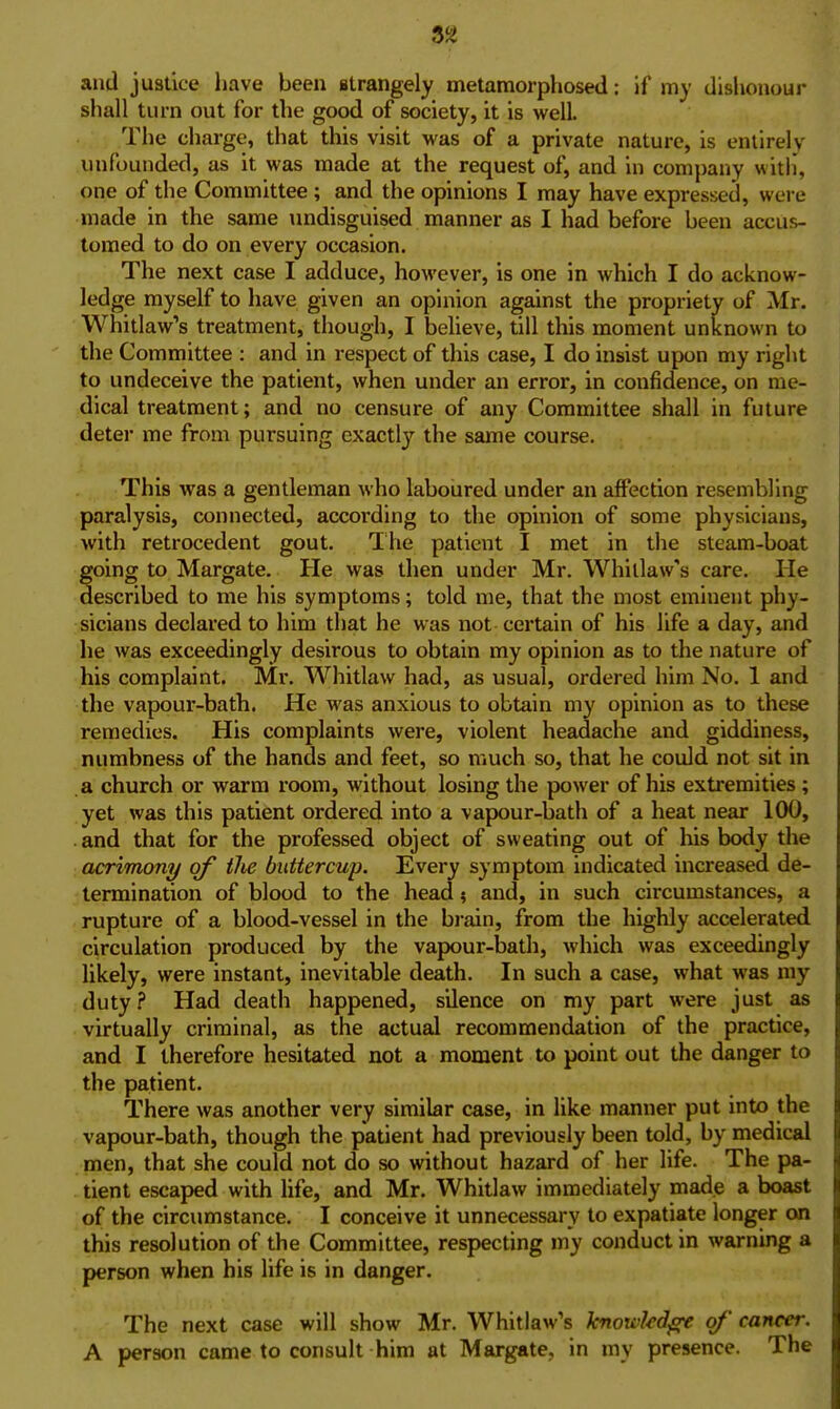 and justice have been strangely metamorphosed: if my dishonour shall turn out for the good of society, it is well. The charge, that this visit was of a private nature, is entirely unfounded, as it was made at the request of, and in company with, one of the Committee; and the opinions I may have expressed, were made in the same undisguised manner as I had before been accus- tomed to do on every occasion. The next case I adduce, however, is one In which I do acknow- ledge myself to have given an opinion against the propriety of Mr. Whitlaw's treatment, though, I believe, till this moment unknown to the Committee : and in respect of this case, I do insist upon my right to undeceive the patient, when under an error, in confidence, on me- dical treatment; and no censure of any Committee shall in future deter me from pursuing exactly the same course. This was a gentleman who laboured under an affection resembling paralysis, connected, accoi'ding to the opinion of some physicians, Avith retrocedent gout. Ihe patient I met in the steam-boat going to Margate. He was then under Mr. Whillaw's care. He described to me his symptoms; told me, that the most eminent phy- sicians declared to him that he was not certain of his life a day, and he was exceedingly desirous to obtain my opinion as to the nature of his complaint. Mr. Whitlaw had, as usual, ordered him No. 1 and the vapour-bath. He was anxious to obtain my opinion as to these remedies. His complaints were, violent headache and giddiness, numbness of the hands and feet, so much so, that he could not sit in a church or warm room, without losing the power of his extremities; yet was this patient ordered into a vapour-bath of a heat near 100, and that for the professed object of sweating out of his body the acrimony/ of ihe buttercup. Every symptom indicated increased de- termination of blood to the head 4 and, in such circumstances, a rupture of a blood-vessel in the brain, from the highly accelerated circulation produced by the vapour-bath, which was exceedingly likely, were instant, inevitable death. In such a case, what was my duty? Had death happened, silence on my part were just as virtually criminal, as the actual recommendation of the practice, and I therefore hesitated not a moment to point out the danger to the patient. There was another very similar case, in like manner put into the vapour-bath, though the patient had previously been told, by medical men, that she could not do so without hazard of her life. The pa- tient escaped with life, and Mr. Whitlaw immediately made a boast of the circumstance. I conceive it unnecessary to expatiate longer on this resolution of the Committee, respecting my conduct in warning a person when his life is in danger. The next case will show Mr. Whitlaw's knowkd^ of' cancer. A person came to consult him at Margate, in my presence. The