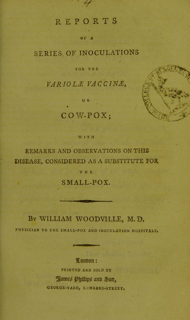 REPORTS OF A SERIES OE INOCULATIONS FOR THE VARIOLM VACCINA, O R COW-POX; WITH REMARKS AND OBSERVATIONS ON THIS DISEASE, CONSIDERED AS A SUBSTITUTE FOR THE SMALL-POX. By WILLIAM WOODVILLE, M.D. PHYSICIAN TO THE SMALL-POX AND INOCULATION HOSPITAiSf JConoon: PRINTED AND SOLD BY GEORGE-YARD, LOMBARD-STREET.