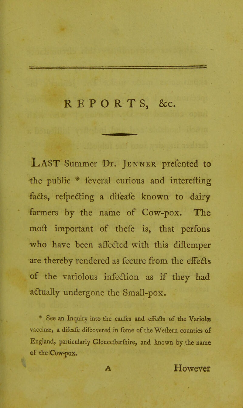 REPORTS, &c. Last Summer Dr. Jenner prefented to the public * feveral curious and interefting fads, refpeding a difeafe known to dairy farmers by the name of Cow-pox. The moft important of thefe is, that perfons who have been affeded with this diftemper are thereby rendered as fecure from the effedts of the variolous infedion as if they had adually undergone the Small-pox. * See an Inquiry into the caufes and efFefts of tiae Variolas vaccinae, a difeafe difcovered in ferae of the Weftern counties of England, particularly Gloucefterfliire, and known by the name of the Cow-pox. A However