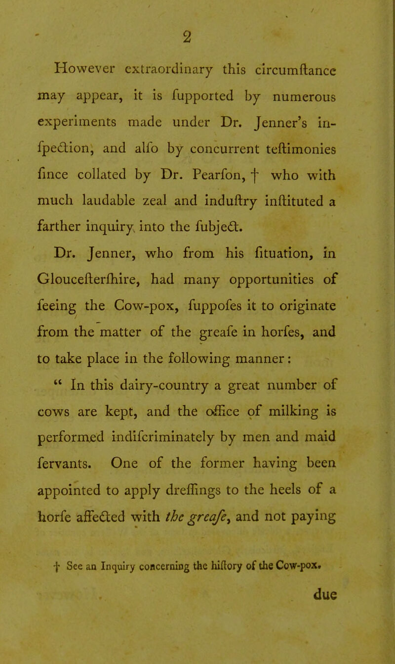 However extraordinary this circumftancc may appear, it is fupported by numerous experiments made under Dr. Jenner's iri- fpedion, and alfo by concurrent teftimonies fince collated by Dr. Pearfon, f who with much laudable zeal and induftry inftituted a farther inquiry into the fubjed:. Dr. Jenner, who from his fituation, in Gloucefterfhire, had many opportunities of feeing the Cow-pox, fuppofes it to originate from the matter of the greafe in horfes, and to take place in the following manner:  In this dairy-country a great number of cows are kept, and the oSice of milking is performed indifcriminately by men and maid fervants. One of the former having been appointed to apply dreffings to the heels of a horfe afFeded with the greafe^ and not paying f See an Inquiry coacerning the hiflory of the Cow-pox. due