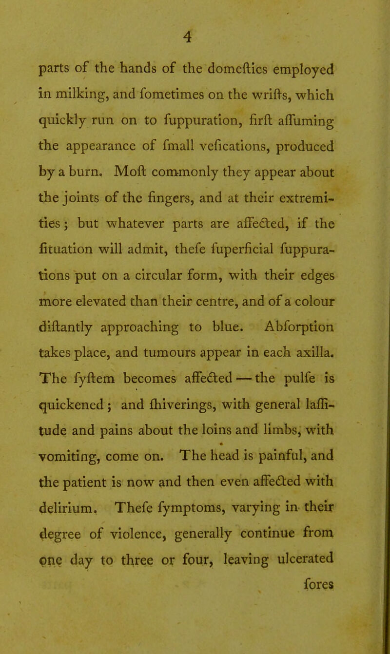 parts of the hands of the domeftics employed in milking, and fometimes on the wrifts, which quickly run on to fuppuration, firft afluming the appearance of fmall vefications, produced by a burn. Moft commonly they appear about the joints of the fingers, and at their extremi- ties ; but whatever parts are affeded, if the fituation will admit, thefe fuperficial fuppura- tions put on a circular form, with their edges more elevated than their centre, and of a colour diftantly approaching to blue. Abforption takes place, and tumours appear in each axilla. The fyftem becomes affected — the pulfe is quickened ; and fhiverings, with general laffi- tude and pains about the loins and limbs, with vomiting, come on. The head is painful, and the patient is now and then even affected with delirium. Thefe fymptoms, varying in their degree of violence, generally continue from pne day to three or four, leaving ulcerated fores