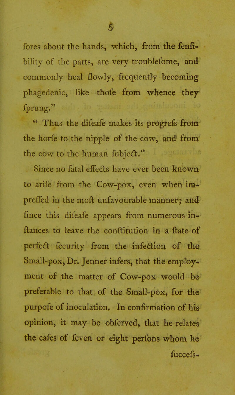 fores about the hands, which, from the fenfi- bility of the parts, are very troublefome, and commonly heal flowly, freq[uently becoming phagedenic, like thofe from whence they fprung.  Thus the difeafe makes Its progrefs from the horfe to the nipple of the cow, and £tom the cow to the human fubjecfl. Since no fatal effects have ever been knowix to arife from the Cow-pox, even when im- prelTed in the moft unfavourable manner j and lince this difeafe appears from numerous in^ ftances to leave the conftitution in a ftate of perfed fecurity from the infedion of the Small-pox, Dr. Jenner infers, that the employ- ment of the matter of Cow-pox would be preferable to that of the Small-pox, for the purpofc of inoculation. In confirmation of his opinion, it may be obferved, that he relates the cafes of feven or eight perfons whom he fuccefs-