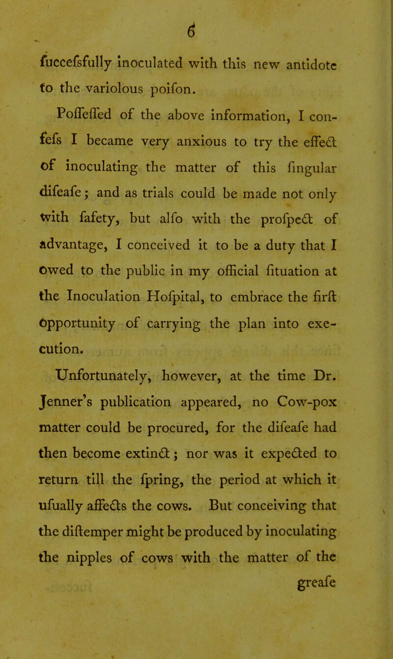 fuccefsfully Inoculated with this new antidote to the variolous poifon. Poflefled of the above information, I con- fefs I became very anxious to try the effect of inoculating the matter of this fmgular difeafe; and as trials could be made not only tvith fafety, but alfo with the profped of advantage, I conceived it to be a duty that I Owed to the public in my official fituation at the Inoculation Hofpital, to embrace the firft Opportunity of carrying the plan into exe- cution. Unfortunately, however, at the time Dr. Jenner's publication appeared, no Cow-pox matter could be procured, for the difeafe had then become extind:; nor was it expected to return till the fpring, the period at which it ufually alfeds the cows. But conceiving that the diftemper might be produced by inoculating the nipples of cows with the matter of the greafe