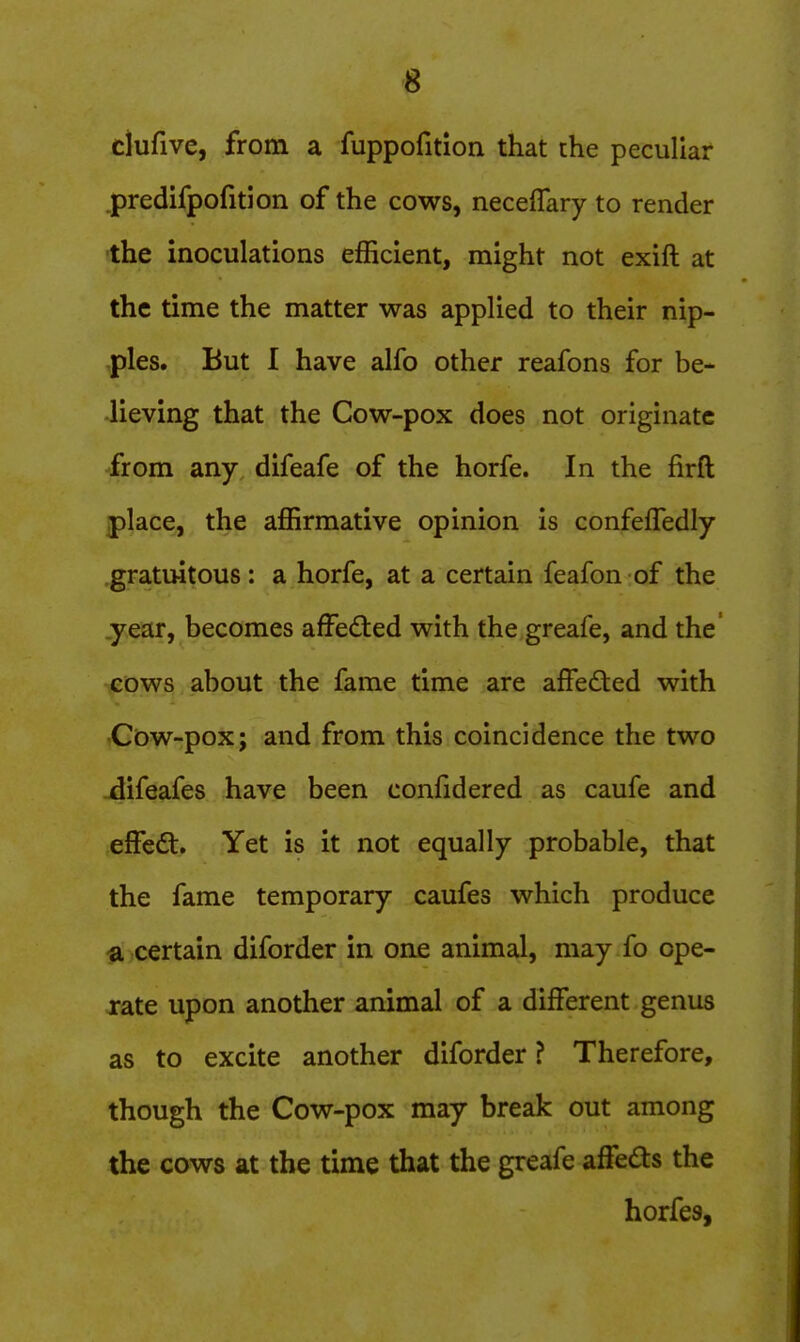 clufive, from a fuppofition that the peculiar .predifpofition of the cows, neceflary to render the inoculations efficient, might not exift at the time the matter was applied to their nip- ,ples. But I have alfo other reafons for be- lieving that the Cow-pox does not originate from any difeafe of the horfe. In the firft place, the affirmative opinion is confefTedly gratuitous: a horfe, at a certain feafon of the .year, becomes afFeded with the greafe, and the' cows about the fame time are affedled with ■Cow-pox; and from this coincidence the two ^ifeafes have been confidered as caufe and effedt. Yet is it not equally probable, that the fame temporary caufes which produce a certain diforder in one animal, may fo ope- rate upon another animal of a different genus as to excite another diforder ? Therefore, though the Cow-pox may break out among the cows at the time that the greafe afFedts the horfes,