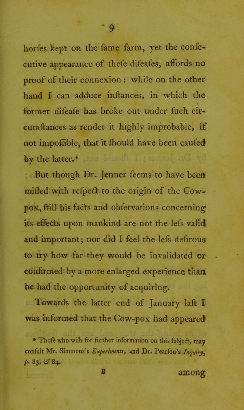 horfes kept on the fame farm, yet the confe- cutive appearance of thefe difeafes, affords no proof of then* connexion : while on the other hand I can adduce inftances, in which the former difeafe has broke out under fuch cir- cumftances as render it highly improbable, if not impoflible, that it fhould have been caufed by the latter.* But though Dr. Jenner feems to have been mifled with refped: to the origin of the Cow- pox, ftill his fa6ts and obfervations concerning its effedts upon mankind are not the lefs valid and important; nor did I feel the lefs defirous to try how far they would be invalidated or confirmed by a more enlarged experience thaa he had the opportunity of acquiring. Towards the latter end of January laft I was informed that the Cow-pox had appeared • Thofe who wifh for further information on this fubjedt, may confult Mr. Simmons's Experiments, and Dr. Pearfon's Inquiry^ p. 83. (S? 84. B among