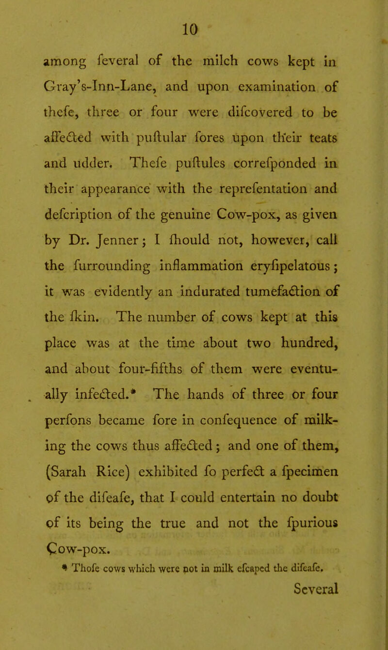 among feveral of the milch cows kept in Gray's-Inn-Lane, and upon examination of thcfe, three or four were difcovered to be affected with puftular fores upon their teats and udder. Thefe puftules correfponded in their appearance with the reprefentation and defcription of the genuine Cow-pox, as given by Dr. Jenner; I fhould not, however, call the furrounding inflammation eryfipelatous; it was evidently an indurated tumefac^tion of the fkin. The number of cows kept at this place was at the time about two hundred, and about four-fifths of them were eventu- ally infed:ed.* The hands of three or four perfons became fore in confequence of milk- ing the cows thus afFe<Sted ; and one of them, (Sarah Rice) exhibited fo perfed a fpecimen of the difeafe, that I could entertain no doubt pf its being the true and not the fpurious Cow-pox. ^ Thofe cows which were not in milk efcaped the difeafe. Several