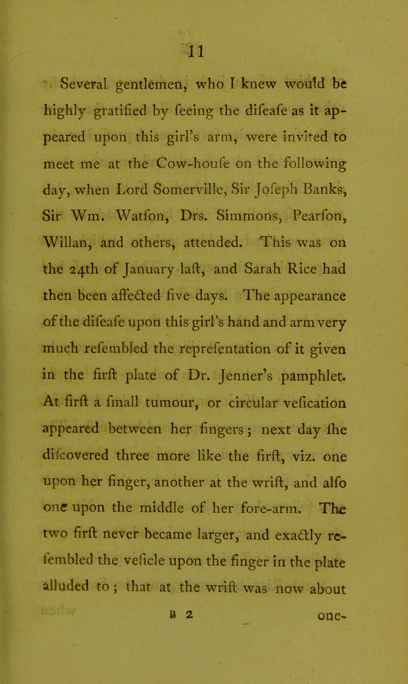 Several gentlemen, who I knew would be highly gratified by feeing the difeafe as it ap- peared upon this girl's arm, were invited to meet me at the Cow-houle on the following day, when Lord Somerville, Sir Jofeph Banks, Sir Wm. Watfon, Drs. Simmons, Pearfon, Willan, and others, attended. This was on the 24th of January laft, and Sarah Rice had then been affe<fted five days. The appearance of the difeafe upon this girl's hand and arm very much refembled the reprefentation of it given in the firft plate of Dr. Jenner's pamphlet. At firft a fmall tumour, or circular vefication appeared between her fingers; next day Ihe dilcovered three more like the firft, viz. one upon her finger, another at the wrift, and alfo one upon the middle of her fore-arm. The two firft never became larger, and exadtly re- lembled the veficle upon the finger in the plate alluded to; that at the wrift was now about B 2 one-