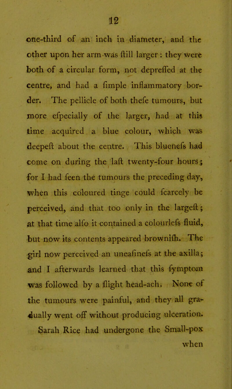 one-third of an inch in diameter, and the other upon her arm was ftill larger : they were both of a circular form, not deprefled at the centre, and had a fimple inflammatory bor- der. The pellicle of both thefe tumours, but more efpecially of the larger, had at this time acquired a blue colour, which was deepeft about the centre. This bluenefs had come on during the laft twenty-four hours^ for I had feen the tumours the preceding day, when this coloured tinge could fcarcely be perceived, and that too only in the largeft; at that time alfo it contained a colourlefs fluid, but now its contents appeared brownifh. The girl now perceived an uneafmefs at the axilla; and I afterwards learned that this fymptojn was followed by a flight head-ach. None of the tumours were painful, and they all gra- dually went off without producing ulceration. Sarah Rice had undergone the Small-pox when