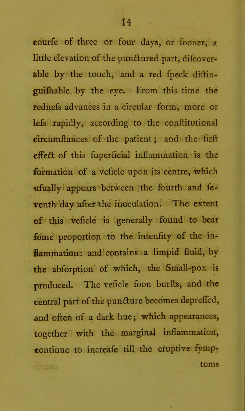 courfe of three or four days, or fooner, a little elevation of the punctured part, difcover- able by the touch, and a red fpeck diftin- guifhable by the eye. From this time the rednefs advances in a circular form, more or lefs rapidly, according to the conftitutional circumftances of the patient; and the firft effedt of this fuperficial inflammation is the formation of a veficle upon its centre, which nfually appears between the fourth and fe- venth day after the inoculation. The extent of this veficle is generally found to bear fome proportion to the intenfity of the in- flammation: and contains a limpid fluid, by the abforption' of which, the Small-pox is produced. The veficle foon burfts, and the central part of the pundure becomes deprefl^ed, and often of a dark hue; which appearances, together with the marginal inflammation, continue to increafe till the eruptive fymp- toms