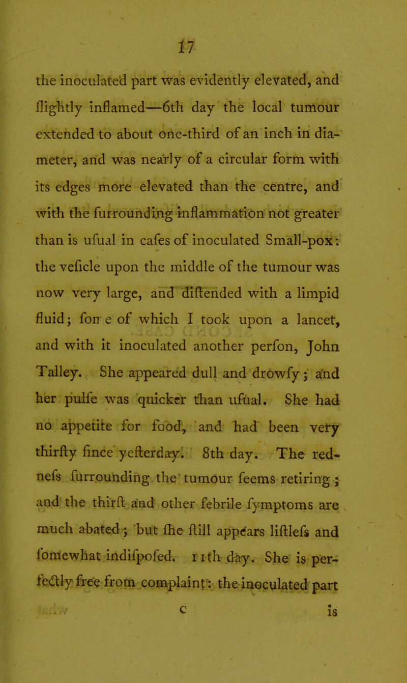 the inoculated part was evidently elevated, and flightly inflamed—6th day the local tumour extended to about one-third of an inch in dia- meter, and was nearly of a circular form with its edges more elevated than the centre, and with the furrounding inflammation not greater than is ufual in cafes of inoculated Small-pox: the veficle upon the middle of the tumour was now very large, and difterided with a limpid fluid; forre of which I took upon a lancet, and with it inoculated another perfon, John Talley. She appeared dull and drowfy; a'nd her pulfe was quicker than ufual. She had no appetite for food, and had been very thirfty fmce yefterday. 8th day. The red- nefs furrounding the tumour feems retiring ; and the thirfl: and other febrile fymptoms are much abated; but fhe ftill appears liftlefs and fomewhat indifpofed. nth diiy. She is per- fectly free from complaint: the inoculated part