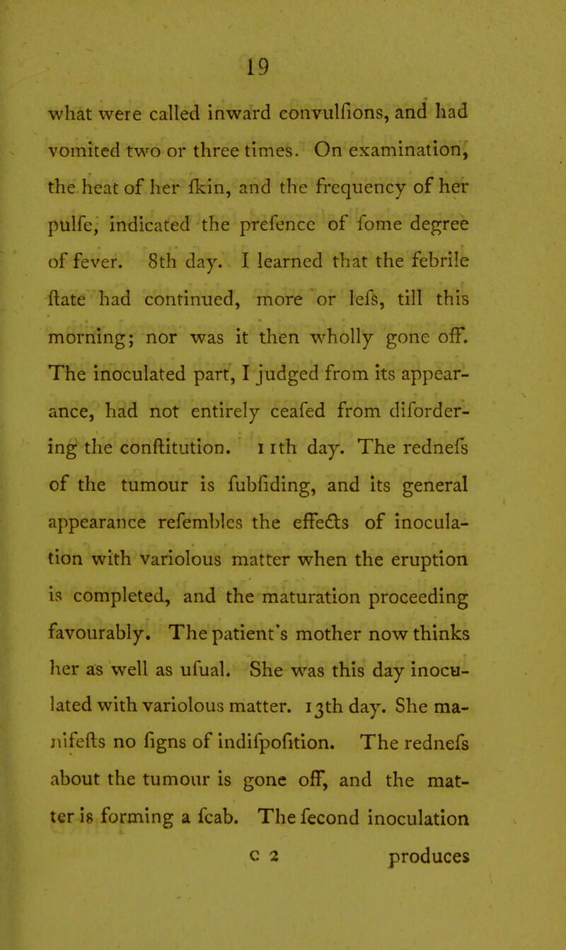 what were called inward convulfions, and had vomited two or three times. On examination, the heat of her fkin, and the frequency of her pulfe, indicated the prefencc of fome degree of fever. 8th day. I learned that the febrile ftate had continued, more or lefs, till this morning; nor was it then wholly gone off. The inoculated part, I judged from its appear- ance, had not entirely ceafed from diforder- ing the conftitution. i ith day. The rednefs of the tumour is fubfiding, and its general appearance refembles the effects of inocula- tion with variolous matter when the eruption is completed, and the maturation proceeding favourably. The patient's mother now thinks her as well as ufual. She was this day inocu- lated with variolous matter. 13th day. She ma- jiifefts no figns of indifpofition. The rednefs about the tumour is gone off, and the mat- ter 18 forming a fcab. The fecond inoculation c 2 produces