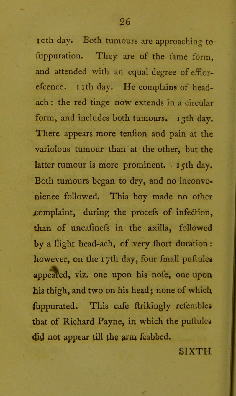 loth day. Both tumours are approaching to- fuppuration. They are of the fame form, and attended with an equal degree of efflor- efcence. i ith day. He complains of head- ach: the red tinge now extends in a circular form, and includes both tumours, 13th day. There appears more tenfion and pain at the variolous tumour than at the other, but the latter tumour is more prominent. . 15th day. Both tumours began to dry, and no inconve- nience followed. This boy made no other jcomplaint, during the procefs of infedlion, than of uneafinefs in the axilla, followed by a flight head-ach, of very fhort duration : however, on the 17th day, four fmall puftulea appealed, viz, one upon his nofe, one upon his thigh, and two on his head; none of which (uppurated. This cafe ftrikingly refembles that of Richard Payne, in which the puftules 4id not appear till the firm fcabbed. SIXTH