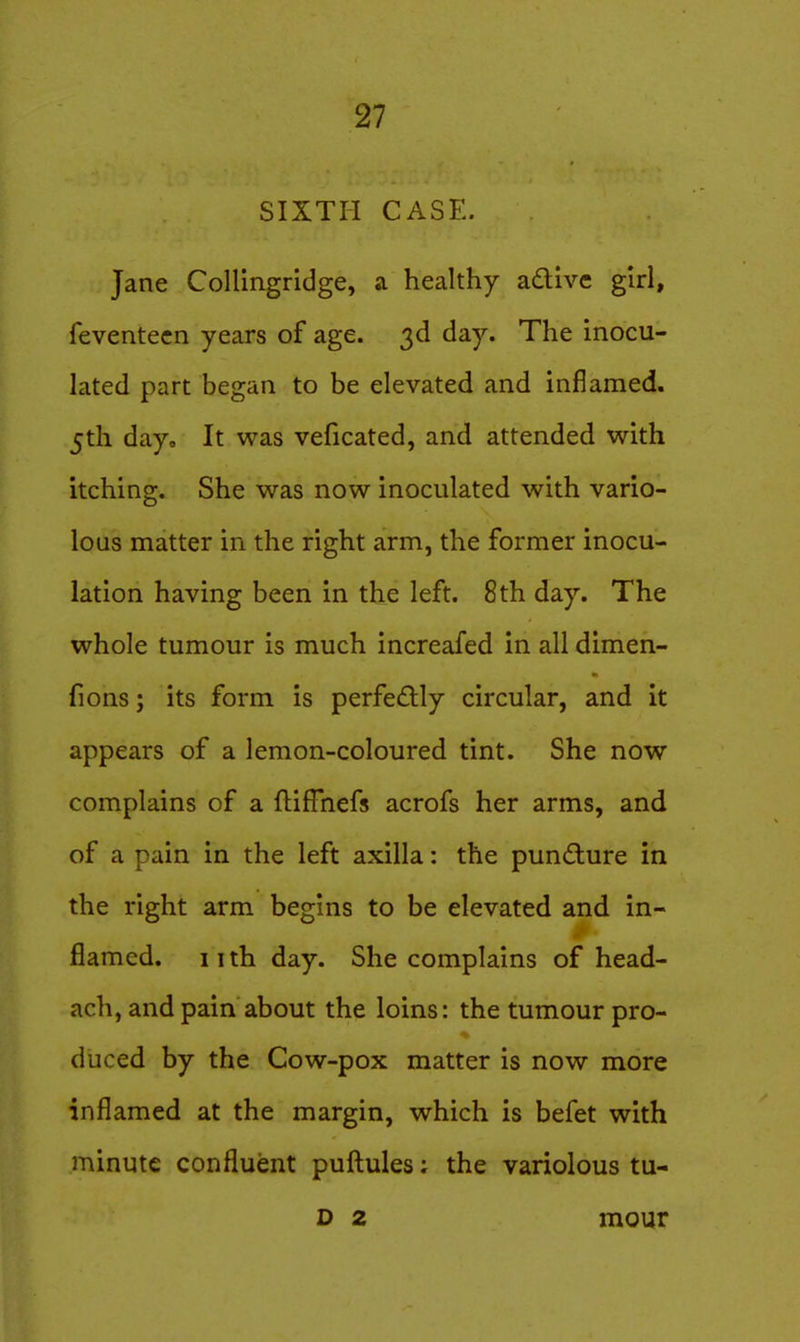 SIXTH CASE. Jane Collingridge, a healthy adtive girl, feventecn years of age. 3d day. The inocu- lated part began to be elevated and inflamed. 5th day. It was veficated, and attended with itching. She was now inoculated with vario- lous matter in the right arm, the former inocu- lation having been in the left. 8 th day. The whole tumour is much increafed in all dimen- fions; its form is perfe£lly circular, and it appears of a lemon-coloured tint. She now complains of a flifTnefs acrofs her arms, and of a pain in the left axilla: the pundure in the right arm begins to be elevated and in- flamed, iith day. She complains of head- ach, and pain about the loins: the tumour pro- duced by the Cow-pox matter is now more inflamed at the margin, which is befet with minute confluent puft:ules: the variolous tu- D 2 mour