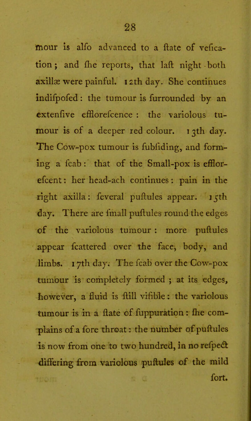 mour IS alfo advanced to a ftate of vefica- tion; and fhe reports, that laft night both axillae were painful. 12th day. She continues indifpofed: the tumour is furrounded by an cxtenfive efflorefcence : the -variolous tu- mour is of a deeper red colour, i 3th day. The Cow-pox tumour is fubfiding, and form- ing a fcab : that of the Small-pox is efflor- efcent: her hcad-ach continues: pain in the right axilla: feveral puftules appear. 15th day. There are fmall puftules round the edges of the variolous tumour : more puftules appear fcattered over the face, body, and limbs. 17th day. The fcab over the Cow-pox tumour is completely foirmed ; at its edges, however, a fluid is ftill vifible: the variolous tumour is in a ftate of fuppuration: fhe com- plains of a fore throat: the number of puftules is now from one to two hundred, in no refpe<fk differing from variolous puftules of the mild fort.