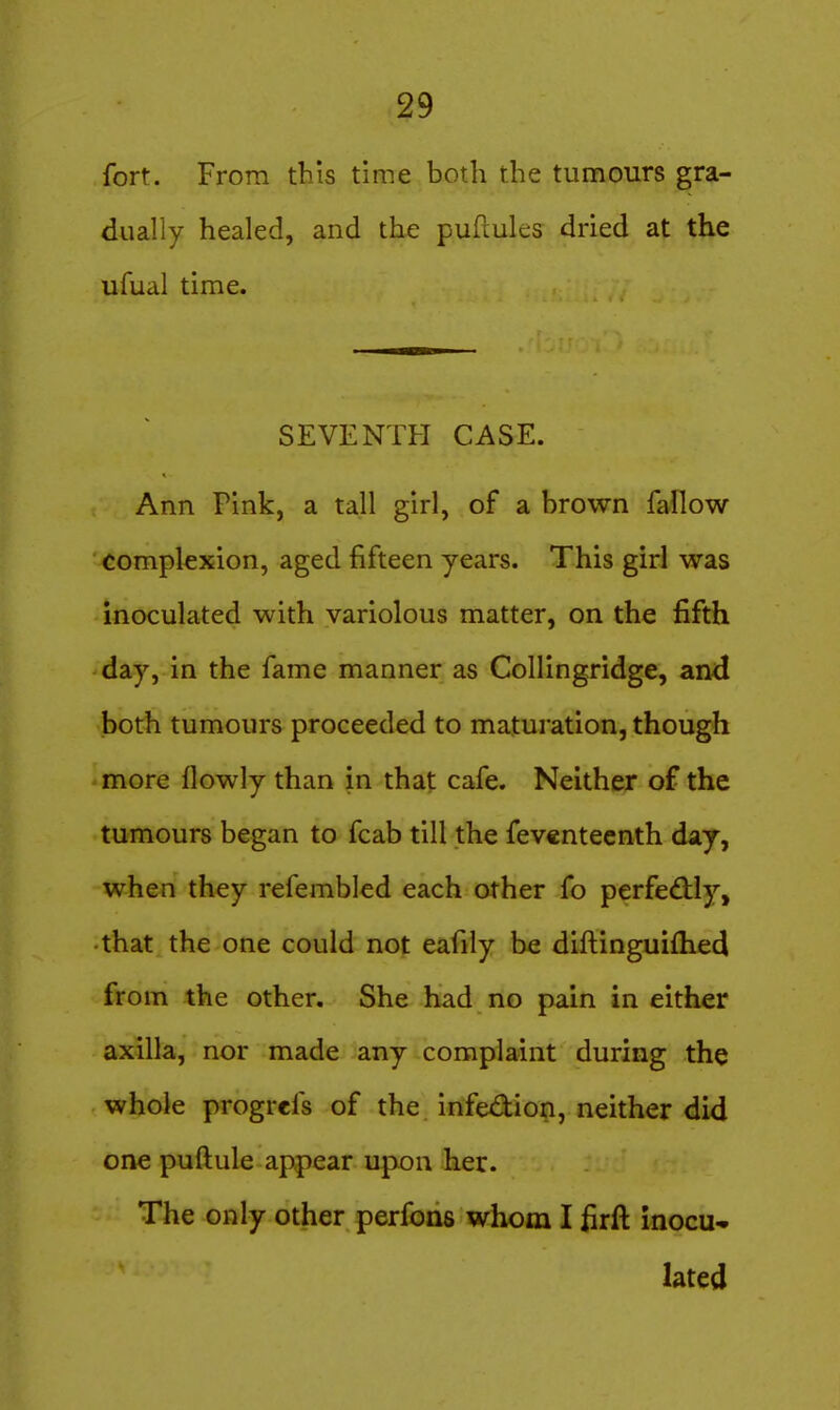 fort. From this time both the tumours gra- dually healed, and the puftules dried at the ufual time. SEVENTFI CASE. Ann Pink, a tall girl, of a brown fallow complexion, aged fifteen years. This girl was inoculated with variolous matter, on the fifth day, in the fame manner as Collingridge, and both tumours proceeded to maturation, though more llowly than in that cafe. Neither of the tumours began to fcab till the feventeenth day, when they refembled each other fo perfedily, •that the one could not eafily be diftinguifhed from the other. She had no pain in either axilla, nor made any complaint during the whole progrcfs of the infex3:ion, neither did one puftule appear upon her. The only other perfons whom I firft inocu- lated