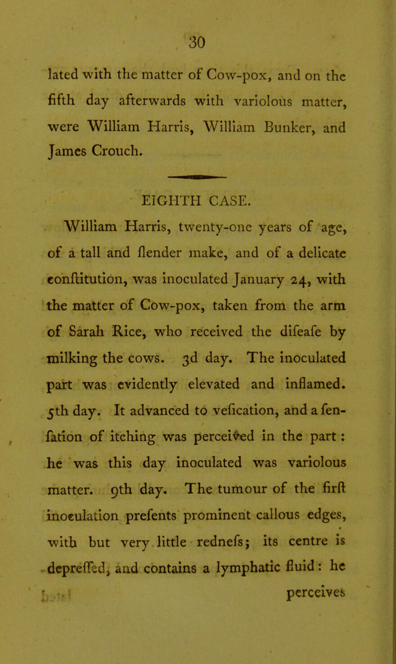 lated with the matter of Cow-pox, and on the fifth day afterwards with variolous matter, were Wilham Harris, William Bunker, and James Crouch, EIGHTH CASE. William Harris, twenty-one years of age, of a tall and flender make, and of a delicate eonftitutibn, was inoculated January 24, with the matter of Cow-pox, taken from the arm of Sarah Rice, who received the difeafe by milking the cows. 3d day. The inoculated part was evidently elevated and inflamed. 5th day. It advanced to vefication, and afen- fation of itching was perceived in the part: he was this day inoculated was variolous matter. 9th day. The tumour of the firft inoculation prefents prominent callous edges, with but very little rednefs; its centre is dcprefled, and contains a lymphatic fluid: he perceives