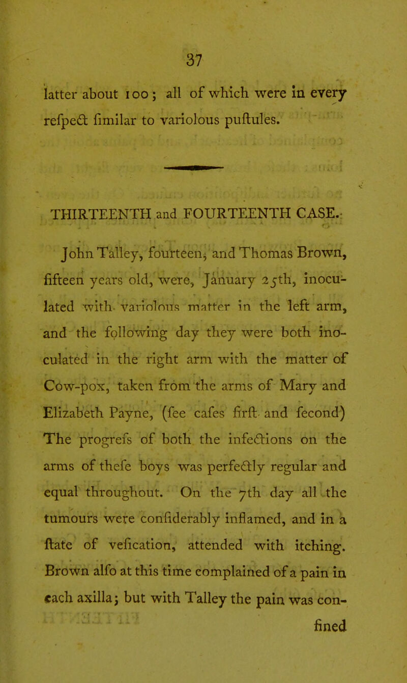 latter about i oo ; all of which were In every refped fimilar to variolous puftules. THIRTEENTO and FOURTEENTH CASE.: John Talley, fourteeiij and Thomas Brown, fifteen years old, were, January 25th, inocu- lated with- varinlnns matter in the left arm, and the following day they were both ino- culated in the right arm with the matter of Cow-pox, taken from the arms of Mary and Elizabeth Payne, (fee cafes firft and fecond) The progrefs of both the infections on the arms of thefe boys was perfectly regular and equal throughout. On the 7th day all .the tumours were confiderably inflamed, and in \ ftate of vefication, attended with itching. Brown alfo at this time complained of a pain in each axilla; but with Talley the pain was con- fined