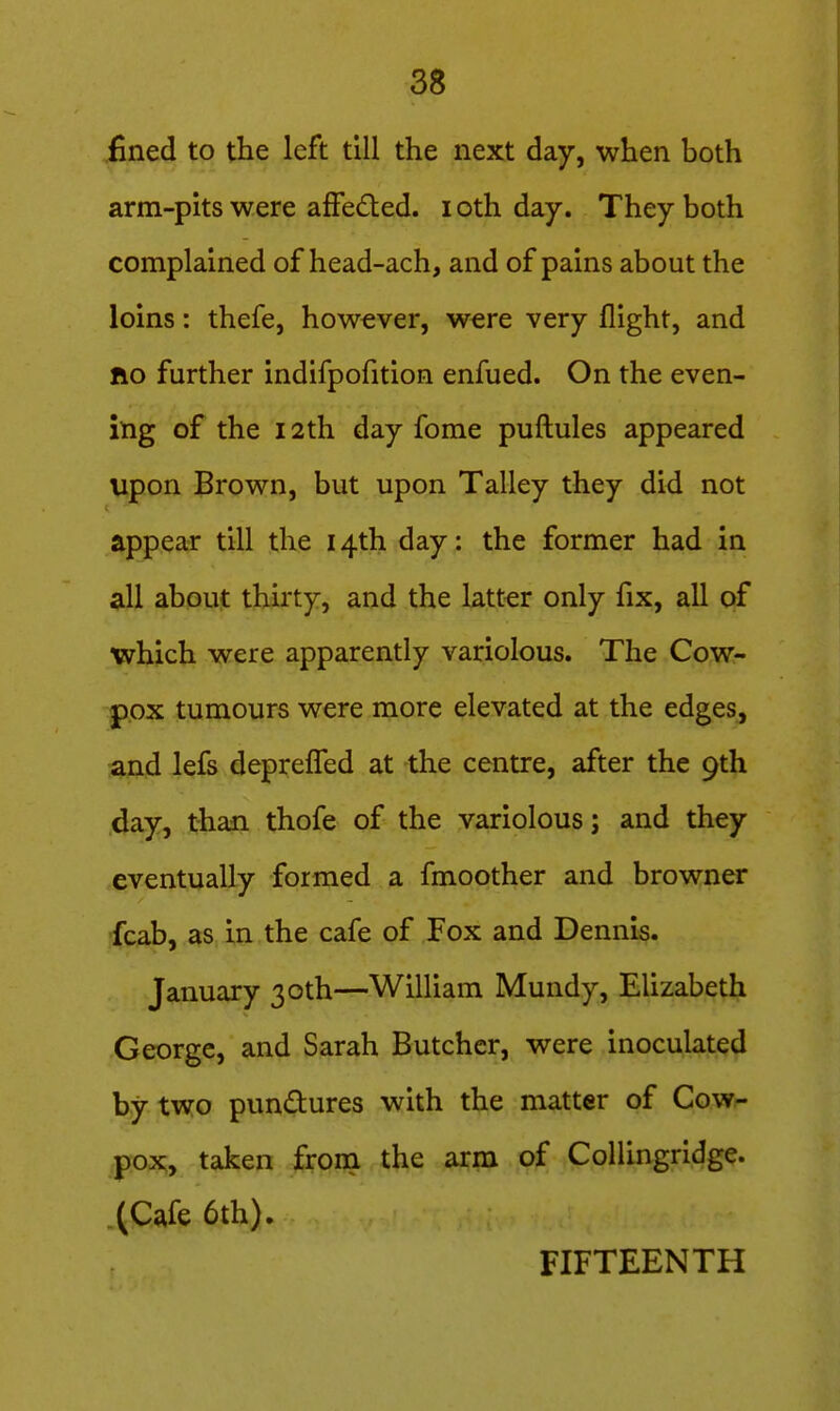 fined to the left till the next day, when both arm-pits were afFe£ted. i oth day. They both complained of head-ach, and of pains about the loins: thefe, however, were very flight, and fio further indifpofition enfued. On the even- ing of the 12th day fome puflules appeared upon Brown, but upon Talley they did not appear till the 14th day: the former had in all about thirty, and the latter only fix, all of which were apparently variolous. The Cow- pox tumours were more elevated at the edges, and lefs depreflTed at the centre, after the 9th day, than thofe of the variolous; and they eventually formed a fmoother and browner ffcab, as in the cafe of Fox and Dennis. January 30th—William Mundy, Elizabeth George, and Sarah Butcher, were inoculated by two pundures with the matter of Cow- pox, taken from the arm of Collingridge. .(Cafe 6th). FIFTEENTH