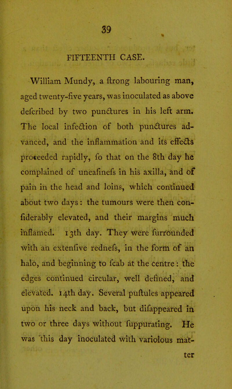 FIFTEENTH CASE. WlHiatn Mundy, a ftrong labouring man, aged twenty-five years, was inoculated as above defcribed by two pundures in his left arm. The local infedion of both pundures ad- vanced, and the inflammation and its efFe£ts proceeded rapidly, fo that on the 8th day he complained of uneafmefs in his axilla, and of pain in the head and loins, which continued about two days: the tumours were then con- fiderably elevated, and their margins much inflamed. 13th day. They were furrounded with an extenfive rednefs, in the form of an halo, and beginning to fcab at the centre: the edges continued circular, well defined, and elevated. 14th day. Several puftules appeared upon his neck and back, but difappeared in two or three days without fuppurating. He was this day inoculated with variolous mat- ter