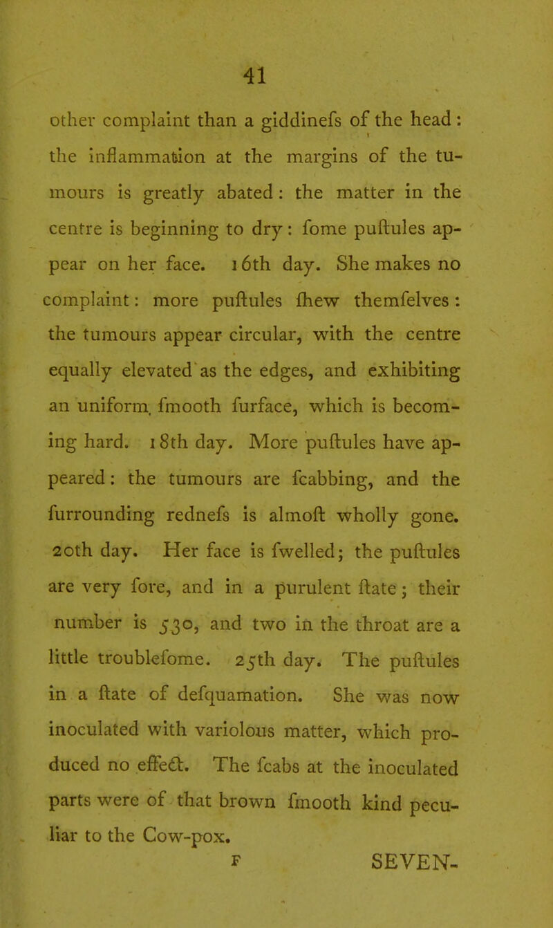 other complaint than a giddinefs of the head: the inflammaluon at the margins of the tu- mours is greatly abated: the matter in the centre is beginning to dry: fome puftules ap- pear on her face. 16th day. She makes no complaint: more puftules fhew themfelves: the tumours appear circular, with the centre equally elevated as the edges, and exhibiting an uniform, fmooth furface, which is becom- ing hard. 18th day. More puftules have ap- peared : the tumours are fcabbing, and the furrounding rednefs is almoft wholly gone. 20th day. Her face is fwelled; the puftules are very fore, and in a purulent ftate; their number is 530, and two in the throat are a little troublefome. 25th day. The puftules in a ftate of defquamation. She v/as now inoculated with variolous matter, which pro- duced no effed. The fcabs at the inoculated parts were of that brown fmooth kind pecu- liar to the Cow-pox. F SEVEN-