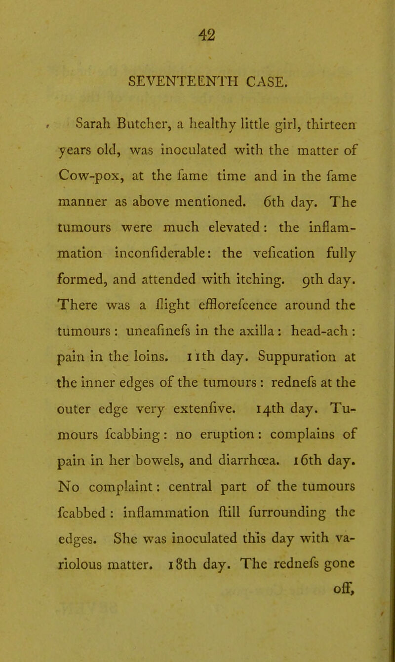 SEVENTEENTH CASE. Sarah Butcher, a healthy little girl, thirteen years old, was inoculated with the matter of Cow-pox, at the fame time and in the fame manner as above mentioned. 6th day. The tumours were much elevated: the inflam- mation inconfiderable: the vefication fully formed, and attended with itching. 9th day. There was a flight efflorefcence around the tumours : uneafinefs in the axilla : head-ach : pain in the loins, nth day. Suppuration at the inner edges of the tumours : rednefs at the outer edge very extenfive. 14th day. Tu- mours fcabbing: no eruption: complains of pain in her bowels, and diarrhoea. i6th day. No complaint: central part of the tumours fcabbed : inflammation fl:ill furrounding the edges. She was inoculated this day with va- riolous matter. 18th day. The rednefs gone off.