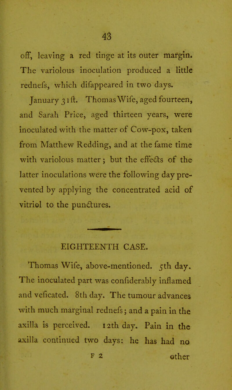 off, leaving a red tinge at its outer margin. The variolous inoculation produced a little rednefs, which difappeared in two days. January 31 ft. Thomas Wife, aged fourteen, and Sarah Price, aged thirteen years, were inoculated with the matter of Cow-pox, taken from Matthew Redding, and at the fame time with variolous matter; but the effects of the latter inoculations were the following day pre- vented by applying the concentrated acid of vitriol to the pundures. EIGHTEENTH CASE. Thomas Wife, above-mentioned. 5th day. The inoculated part was confiderably inflamed and veficated. 8th day. The tumour advances with much marginal rednefs; and a pain in the axilla is perceived. 12th day. Pain in the axilla continued two days: he has had no F 2 Gther