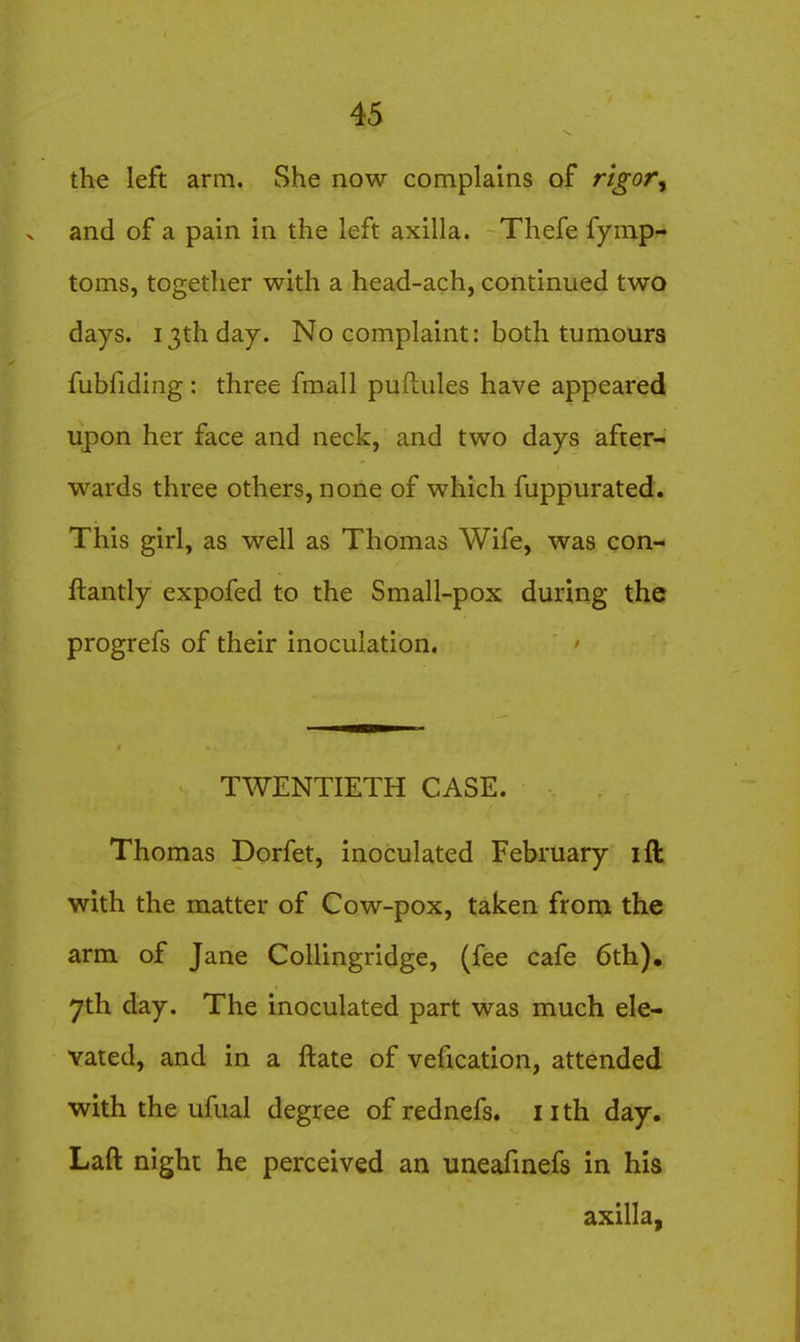 the left arm. She now complains of r'tgor^ and of a pain in the left axilla. Thefe fymp- toms, together with a head-ach, continued two days. 13th day. No complaint: both tumours fubfiding: three fmall puftules have appeared upon her face and neck, and two days after- wards three others, none of which fuppurated. This girl, as well as Thomas Wife, was con- ftantly expofed to the Small-pox during the progrefs of their inoculation. TWENTIETH CASE. Thomas Dorfet, inoculated February ift with the matter of Cow-pox, taken from the arm of Jane Collingridge, (fee cafe 6th), yth day. The inoculated part was much ele- vated, and in a ftate of vefication, attended with the ufual degree of rednefs. iith day. Laft night he perceived an uneafmefs in his axilla,