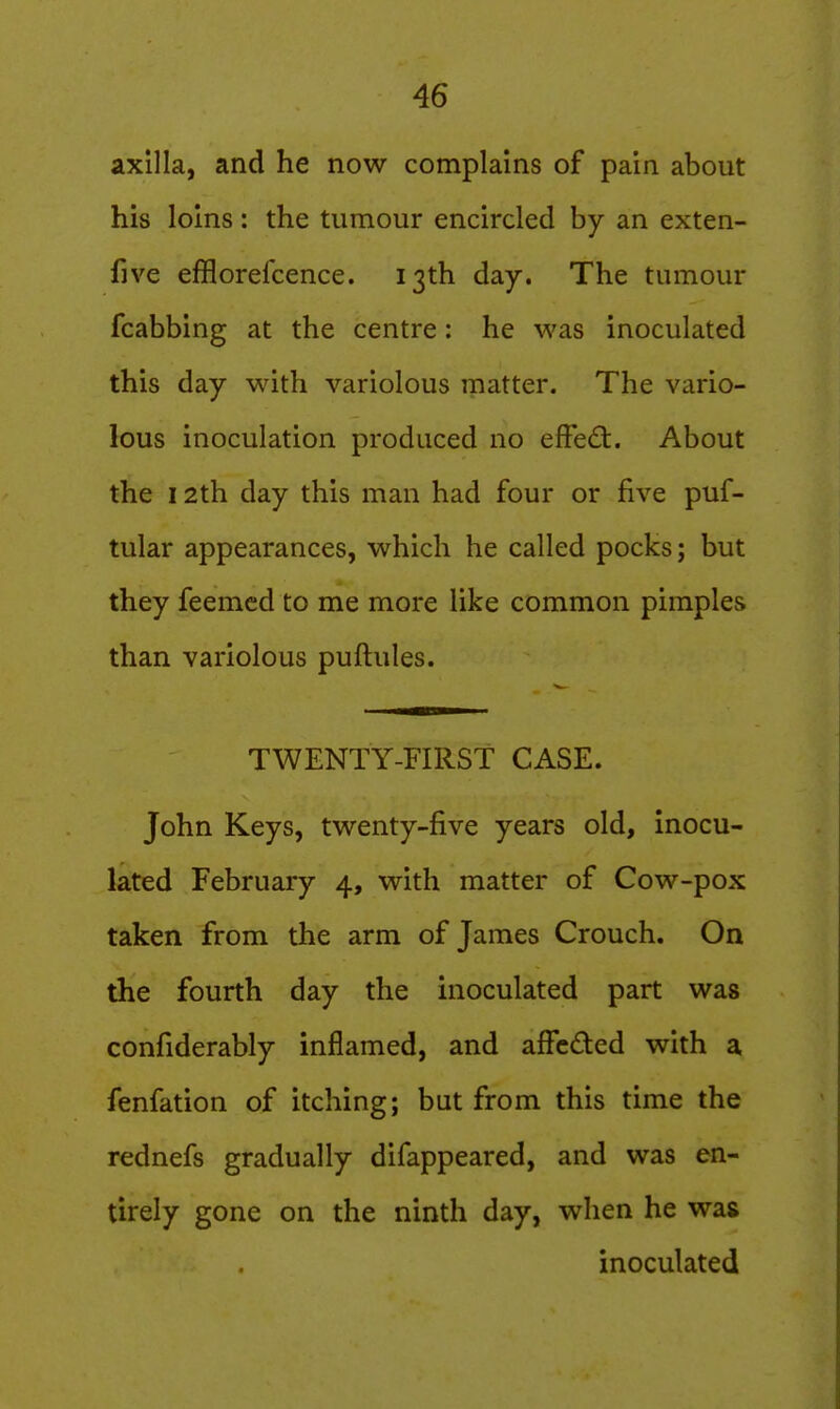 axilla, and he now complains of pain about his loins: the tumour encircled by an exten- five efflorefcence. 13th day. The tumour fcabbing at the centre: he was inoculated this day with variolous matter. The vario- lous inoculation produced no effed:. About the 12th day this man had four or five puf- tular appearances, which he called pocks; but they feemcd to me more like common pimples than variolous puftules. TWENTY-FIRST CASE. John Keys, twenty-five years old, inocu- lated February 4, with matter of Cow-pox taken from the arm of James Crouch. On the fourth day the inoculated part was confiderably inflamed, and afFcded with a fenfation of itching; but from this time the rednefs gradually difappeared, and was en- tirely gone on the ninth day, when he was inoculated