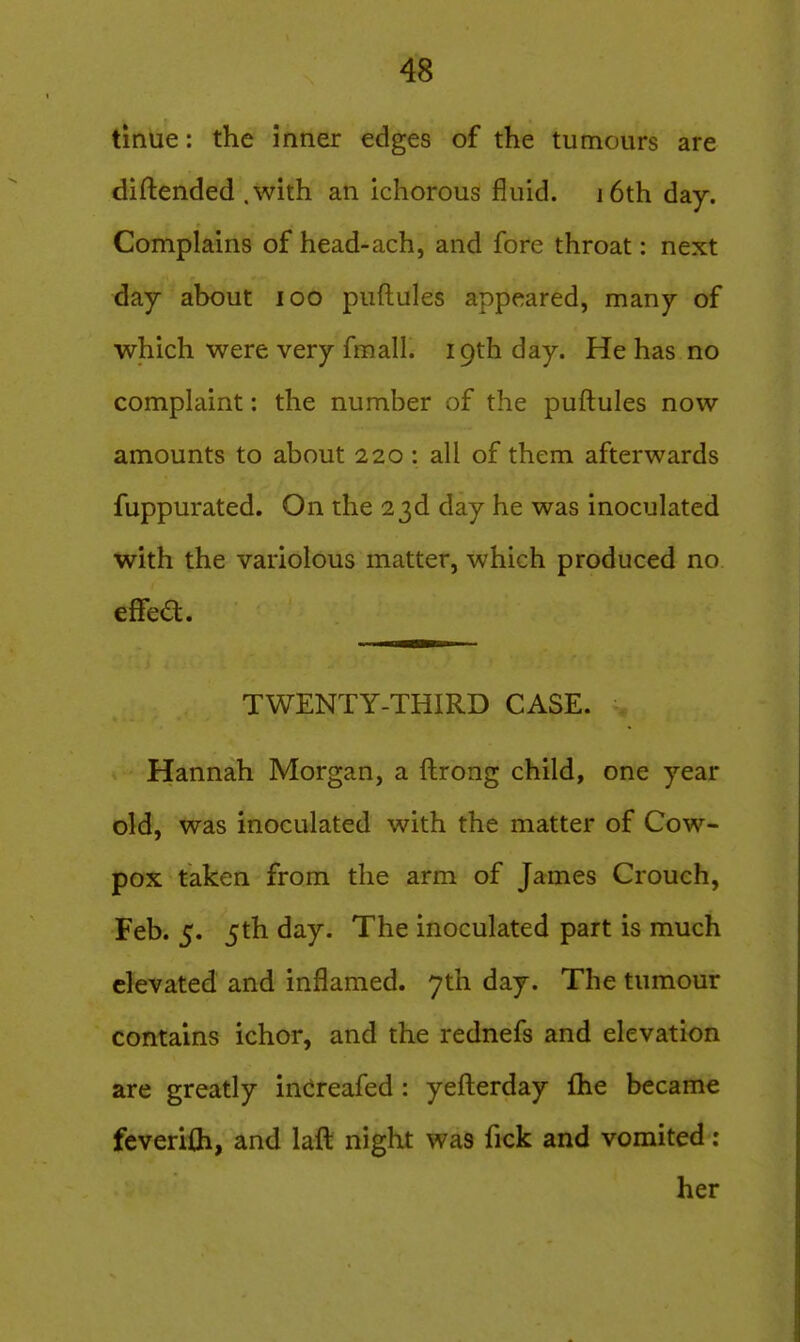 tinue: the inner edges of the tumours are diftended .with an ichorous fluid. i6th day. Complains of head-ach, and fore throat: next day about lOO puftules appeared, many of which were very fraall. 19th day. He has no complaint: the number of the puftules now amounts to about 220 : all of them afterwards fuppurated. On the 23d day he was inoculated with the variolous matter, which produced no eflfea. TWENTY-THIRD CASE. Hannah Morgan, a ftrong child, one year old, was inoculated with the matter of Cow- pox taken from the arm of James Crouch, Feb. 5. 5th day. The inoculated part is much elevated and inflamed. 7th day. The tumour contains ichor, and the rednefs and elevation are greatly inCreafed : yefterday fhe became fcverifli, and laft night was fick and vomited: her