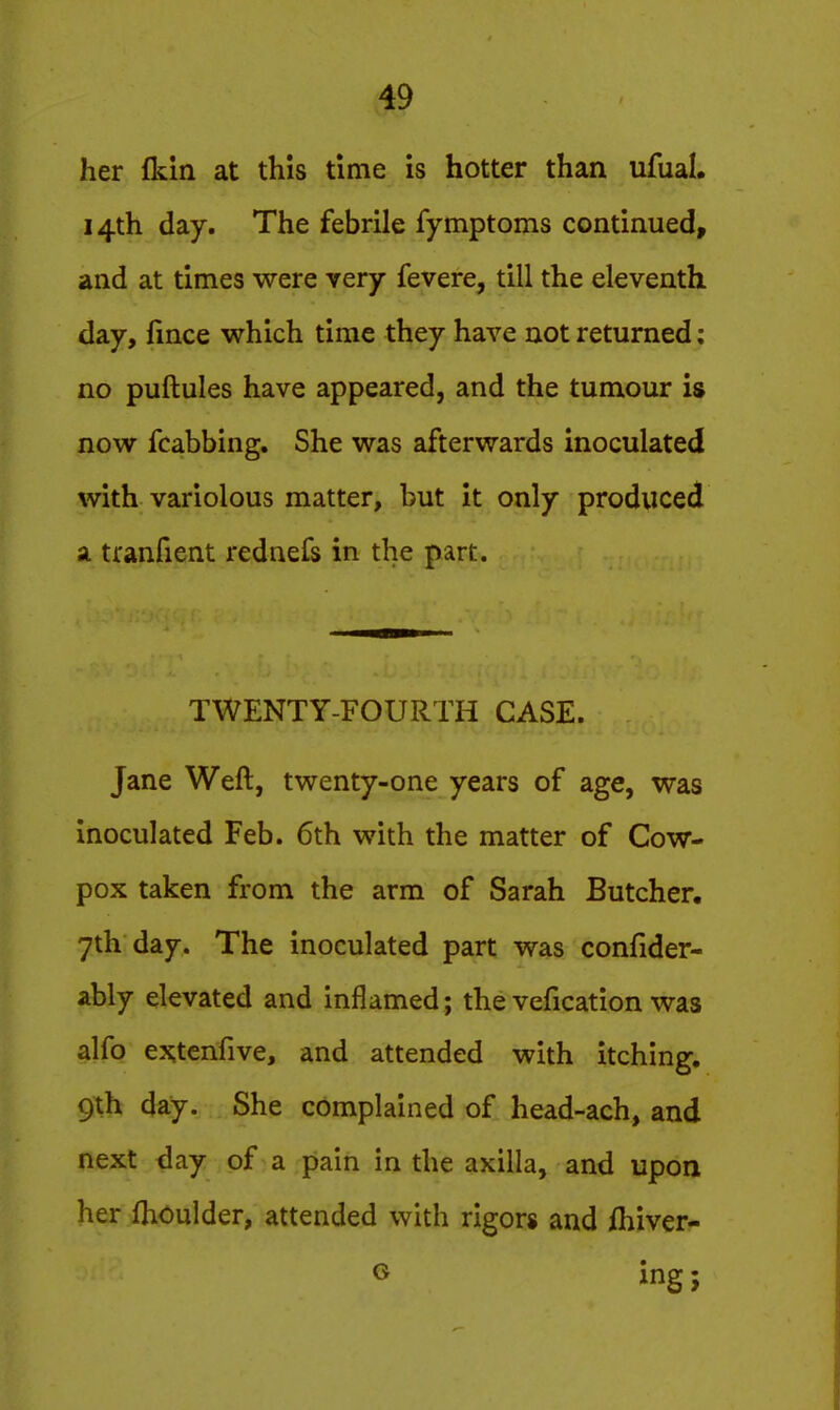her fkin at this time is hotter than ufual. 14th day. The febrile fymptoms continued, and at times were very fevere, till the eleventh day, fince which time they have not returned; no puftules have appeared, and the tumour is now fcabbing. She was afterwards inoculated with variolous matter, but it only produced a tranfient rednefs in the part. TWENTY-FOURTH CASE. Jane Weft, twenty-one years of age, was inoculated Feb. 6th with the matter of Cow- pox taken from the arm of Sarah Butcher. 7th day. The inoculated part was confider- ably elevated and inflamed; the vefication was alfo extcnfive, and attended with itching. 9th day. She complained of head-ach, and next day of a pain in the axilla, and upon her fhoulder, attended with rigors and ihiver- o ing;
