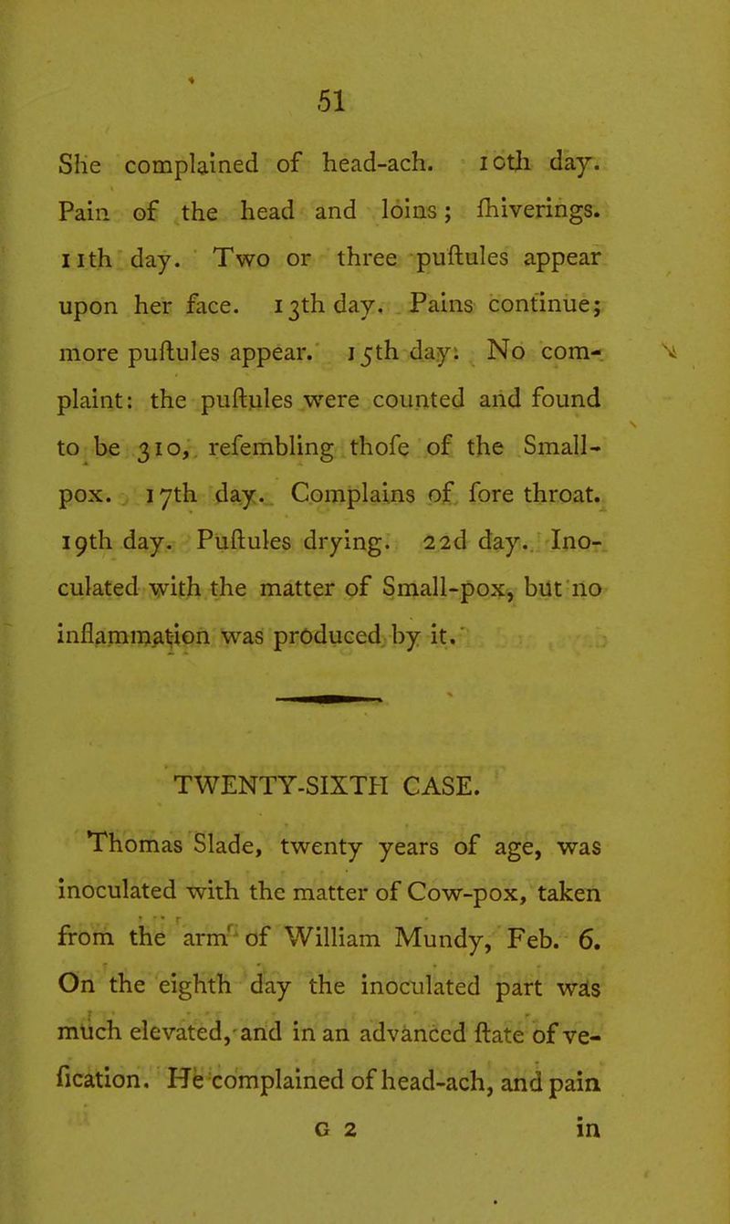 She complained of head-ach. lotji day. Pain of the head and loins; fhiverings. nth day. Two or three puftules appear upon her face. 13th day. Pains continue; more puftules appear. 15th day: No com- \ plaint: the puftules were counted and found to be 310, refembling thofe of the Small- pox. I yth day. Complains of, fore throat. 19th day. Puftules drying. 22d day. Ino- culated -vyith the matter of Small-pox, but no inflamngiat;-iGn was produced by it.' TWENTY-SIXTH CASE. Thomas Slade, twenty years of age, was inoculated with the matter of Cow-pox, taken from the arm' of William Mundy, Feb. 6, On the eighth day the inoculated part wsis mlich elevated, and in an advanced ftate of ve- fication. He complained of head-ach, and pain G 2 in