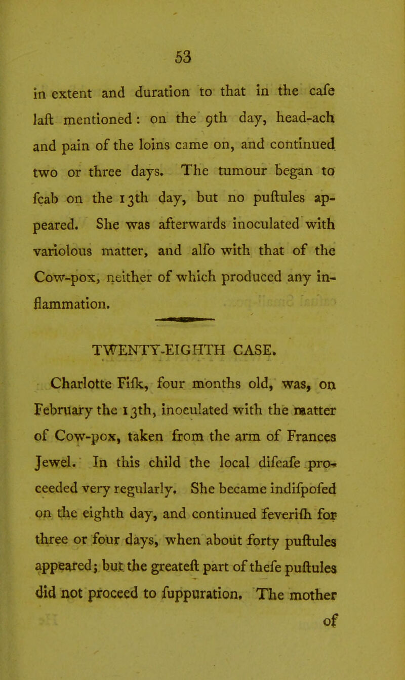 in extent and duration to that in the cafe laft mentioned: on the 9th day, head-ach and pain of the loins came on, and continued two or three days. The tumour began to fcab on the 13th day, but no puftules ap- peared. She was afterwards inoculated with variolous matter, and alfo with that of the Cow-pox, neither of which produced any in- flammation. TWENTY-EIGHTH CASE. Charlotte Filk, four months old, was, on February the 13th, inoeulated with the matter of Cow-pox, taken from the arm of Frances Jewel. In this child the local difeafe prcM ceeded very regularly. She became indifpofed on the eighth day, and continued feverifli for- three or four days, when about forty puftules appeared; but the greateft part of thefe puftules did not proceed to fuppuration. The mother of