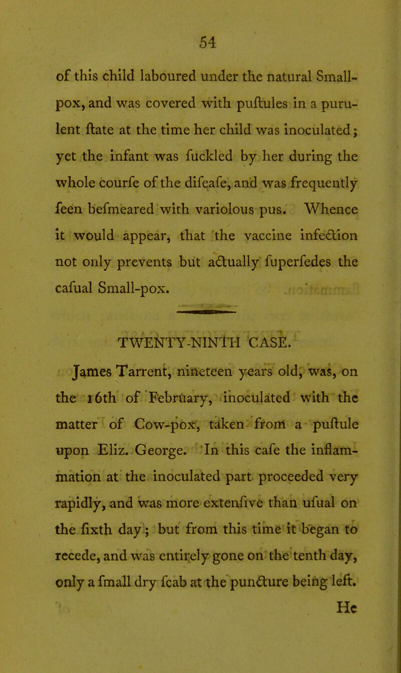 of this child laboured under the natural Small- pox, and was covered with puftules in a puru- lent ftate at the time her child was inoculated; yet the infant was fuckled by her during the whole courfe of the difeafe, and was frequently feen befmeared with variolous pus. Whence it would appear, that the vaccine infection not only prevents but a<f^ually fuperfedes the cafual Small-pox. TWENTY-NINTH CASE. James Tarrent, nineteen y^ars old, was, on the r6th of February, inoculated with the matter of Cow-pox, taken from a puftule upon Eliz. George. In this cafe the inflam- mation at the inoculated part proceeded very rapidly, and was more extenfive than ufual on the fixth day ; but from this time it began to recede, and was entirely gone on the tenth day, only a fmall dry fcab at the pundure being left. He