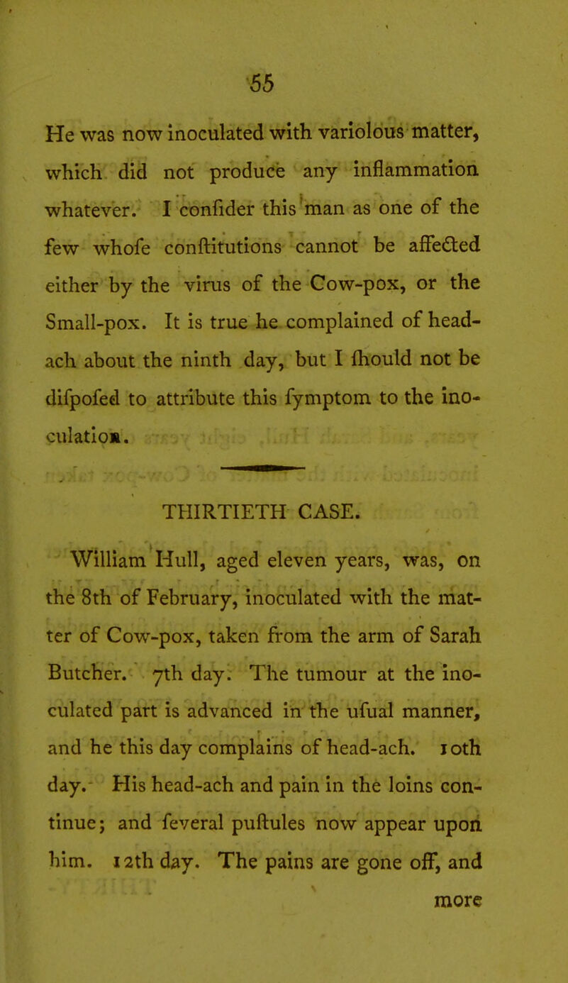 He was now inoculated with variolous matter, which did not produce any inflammation whatever. I cbnlider this'man as one of the few whofe conftitutions cannot be affeded either by the virus of the Gow-pox, or the Small-pox. It is true he complained of head- ach about the ninth day, but I Ihould not be difpofed to attribute this fymptom to the ino- culatio*. THIRTIETH CASE. William Hull, aged eleven years, was, on the 8th of February, inoculated with the mat- ter of Cow-pox, taken from the arm of Sarah Butcher. 7th day. The tumour at the ino- culated part is advanced in the ufual manner, and he this day complains of head-ach. loth day. His head-ach and pain in the loins con- tinue; and feveral puftules now appear upon him. 12th d^y. The pains are gone off, and more