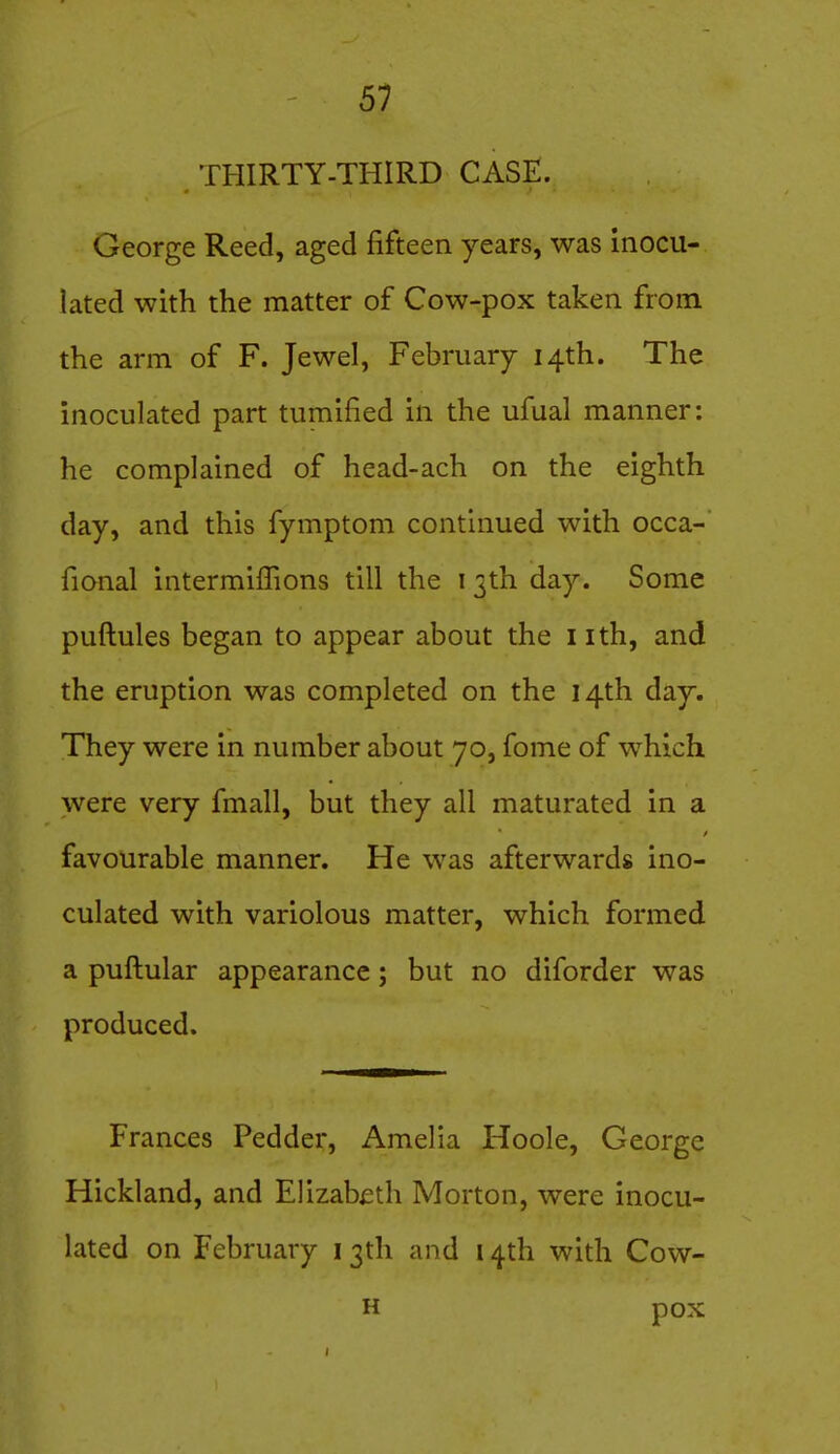 THIRTY-THIRD CASE. George Reed, aged fifteen years, was inocu- lated with the matter of Cow-pox taken from the arm of F. Jewel, February 14th. The inoculated part tumified in the ufual manner: he complained of head-ach on the eighth day, and this fymptom continued with occa- fional intermiffions till the 13th day. Some puftules began to appear about the i ith, and the eruption was completed on the 14th day. They were in number about 70, fome of which were very fmall, but they all maturated in a favourable manner. He was afterwards ino- culated with variolous matter, which formed a puftular appearance; but no diforder was produced. Frances Pedder, Amelia Hoole, George Hickland, and Elizabeth Morton, were inocu- lated on February i 3th and 14th with Cow- H pox