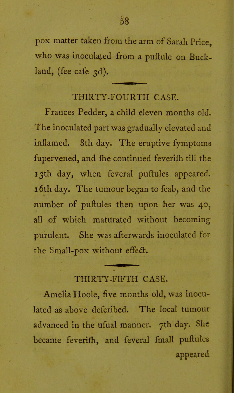 pox matter taken from the arm of Sarah Price, who was inoculal:ed from a puftule on Buck- land, (fee cafe 3d). THIRTY-FOURTH CASE. Frances Pedder, a child eleven months old. The inoculated part was gradually elevated and inflamed. 8th day. The eruptive fymptoms fupervened, and fhe continued feverifh till the 13th day, when feveral puftules appeared. 16th day. The tumour began to fcab, and the number of puftules then upon her was 40^ all of which maturated without becoming purulent. She was afterwards inoculated for the Small-pox without effect. THIRTY-FIFTH CASE. Amelia Hoole, five months old, was inocu- lated as above defcribed. The local tumour advanced in the ufual manner. 7th day. She became feverifh, and feveral fmall puftules appeared