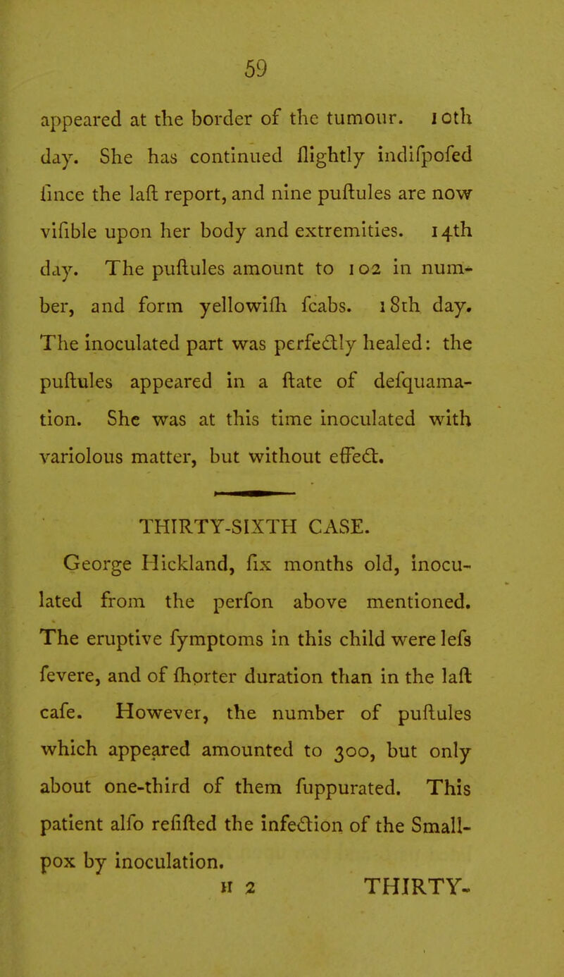 appeared at the border of the tumour, i oth day. She has continued flightly indifpofed iince the laft report, and nine puftules are now vifible upon her body and extremities. 14th day. The puftules amount to 102 in num- ber, and form yellowifh fcabs. iSth day. The inoculated part was perfedly healed: the puftules appeared in a ft ate of defquama- tion. She was at this time inoculated with variolous matter, but without effedt. THIRTY-SIXTH CASE. George Hickland, fix months old, inocu- lated from the perfon above mentioned. The eruptive fymptoms in this child were lefs fevere, and of ftiorter duration than in the laft cafe. However, the number of puftules which appeared amounted to 300, but only about one-third of them fuppurated. This patient alfo reiifted the infedion of the Small- pox by inoculation. H 2 THIRTY-