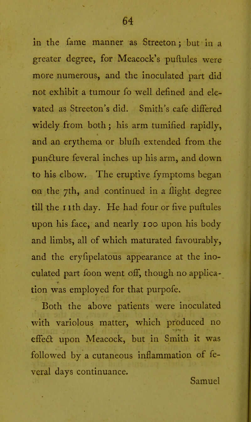 In the fame manner as Streeton; but In a greater degree, for Meacock's puftules were more numerous, and the inoculated part did not exhibit a tumour fo well defined and ele- vated as Streeton's did. Smith's cafe differed ■widely from both; his arm tumified rapidly, and an erythema or blufh extended from the pundlure feveral inches up his arm, and down to his elbow. The eruptive fymptoms began on the yth, and continued in a flight degree till the I ith day. He had four or five puftules upon his face, and nearly loo upon his body and limbs, all of which maturated favourably, and the eryfipelatous appearance at the ino- culated part foon went off, though no applica- tion was employed for that purpofe. Both the above patients were inoculated with variolous matter, which produced no effedt upon Meacock, but in Smith it was followed by a cutaneous inflammation of fe- veral days continuance. Samuel